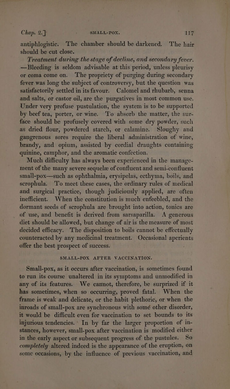 antiphlogistic. ‘The chamber should be darkened. The hair should be cut close. . Treatment during the stage of decline, and secondary fever. —Bleeding is seldom advisable at this period, unless pleurisy or coma come on. ‘The propriety of purging during secondary fever was long the subject of controversy, but the question was satisfactorily settled in itsfavour. Calomel and rhubarb, senna and salts, or castor oil, are the purgatives in most common use. Under very profuse pustulation, the system is to be supported by beef tea, porter, or wine. ‘To absorb the matter, the sur- face should be profusely covered with some dry powder, such as dried flour, powdered starch, or calamine. Sloughy and gangrenous sores require the liberal administration of wine, brandy, and opium, assisted by cordial draughts containing quinine, camphor, and the aromatic confection. Much difficulty has always been experienced in the manage- ment of the many severe sequelze of confluent and semi-confluent small-pox—such as ophthalmia, erysipelas, ecthyma, boils, and scrophula. ‘To meet these cases, the ordinary rules of medical and surgical practice, though judiciously applied, are often inefficient. When the constitution is much enfeebled, and the dormant seeds of scrophula are brought into action, tonics are of use, and benefit is derived from sarsaparilla. A generous diet should be allowed, but change of air is the measure of most decided efficacy. The disposition to boils cannot be effectually counteracted by any medicinal treatment. Occasional aperients offer the best prospect of success. SMALL-POX AFTER VACCINATION. Small-pox, as it occurs after vaccination, is sometimes found to run its course unaltered in its symptoms and unmodified in any of its features. We cannot, therefore, be surprized if it has sometimes, when so occurring, proved fatal. When the frame is weak and delicate, or the habit plethoric, or when the inroads of small-pox are synchronous with somé other disorder, it would be difficult even for vaccination to set bounds to its injurious tendencies. In by far the larger proportion of in- stances, however, small-pox after vaccination is modified either in the early aspect or subsequent progress of the pustules. So completely altered indeed is the appearance of the eruption, on some occasions, by the influence of previous vaccination, and