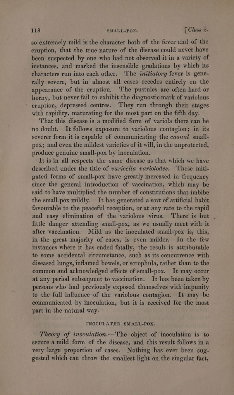 so extremely mild is the character both of the fever and of the eruption, that the true nature of the disease could never have been suspected by one who had not observed it in a variety of instances, and marked the insensible gradations by which its characters run into each other. The initiatory fever is gene- rally severe, but in almost all cases recedes entirely on the appearance of the eruption. ‘The pustules are often hard or horny, but never fail to exhibit the diagnostic mark of variolous eruption, depressed centres. ‘They run through their stages with rapidity, maturating for the most part on the fifth day. That this disease is a modified form of variola there can be no doubt. It follows exposure to variolous contagion; in its severer form it is capable of communicating the caswal small- pox; and even the mildest varieties of it will, in the unprotected, produce genuine small-pox by inoculation. It is in all respects the same disease as that which we have described under the title of varicella variolodes. ‘These miti- gated forms of small-pox have greatly increased in frequency since the general introduction of vaccination, which may be said to have multiplied the number of constitutions that imbibe the small-pox mildly. It has generated a sort of artificial habit favourable to the peaceful reception, or at any rate to the rapid and easy elimination of the variolous virus. ‘There is but little danger attending small-pox, as we usually meet with it after vaccination. Mild as the inoculated small-pox is, this, in the great majority of cases, is even milder. In the few instances where it has ended fatally, the result is attributable to some accidental circumstance, such as its concurrence with diseased lungs, inflamed bowels, or scrophula, rather than to the common and acknowledged effects of small-pox. It may occur at any period subsequent to vaccination. It has been taken by persons who had previously exposed themselves with impunity to the full influence of the variolous contagion. It may be communicated by inoculation, but it is received for the most part in the natural way. INOCULATED SMALL-POX. Theory of inoculation.—The object of imoculation is to secure a mild form of the disease, and this result follows in a very large proportion of cases. Nothing has ever been sug- gested which can throw the smallest light on the singular fact,