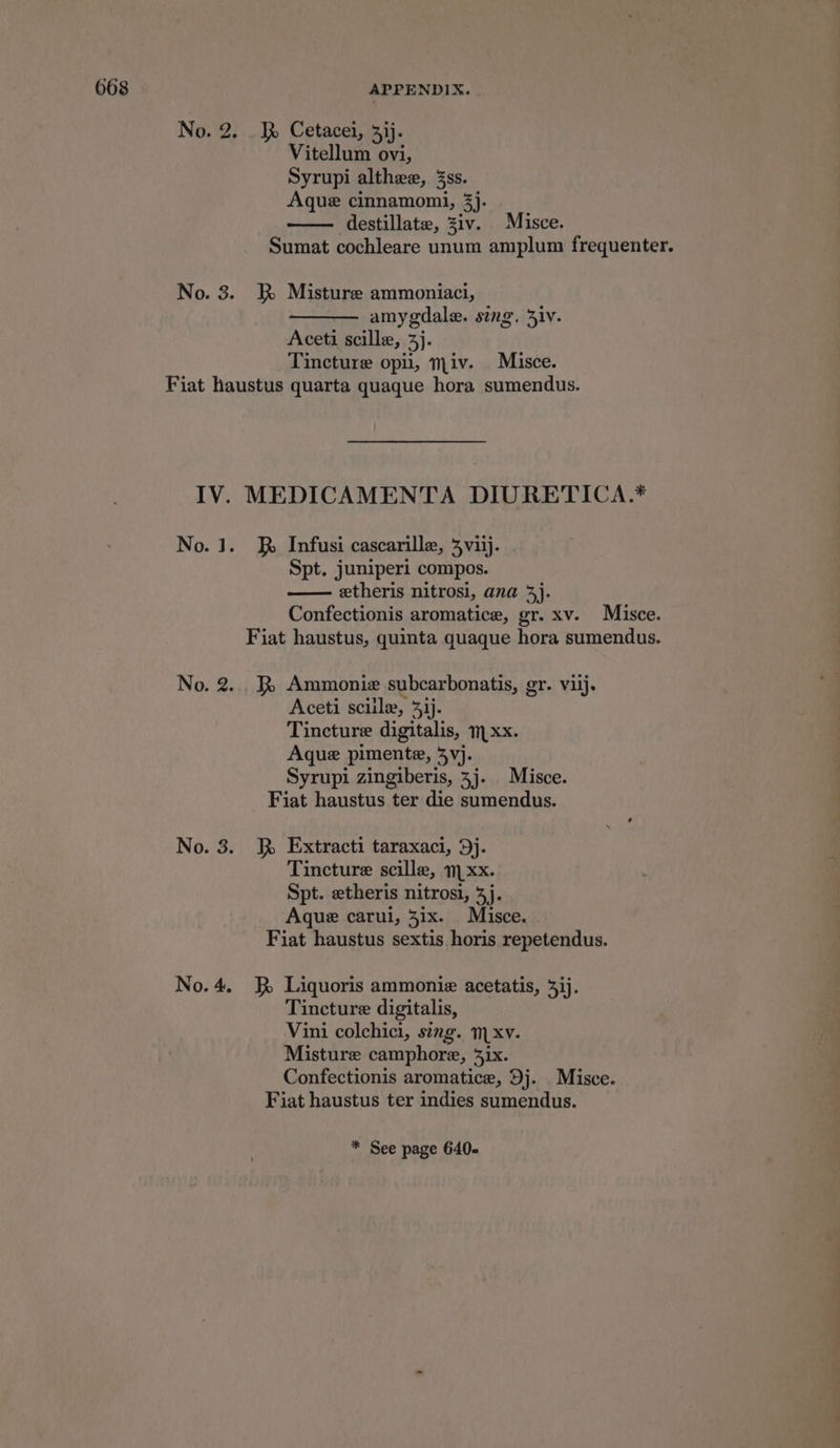 No. 2. . JR Cetacei, 3ij. Vitellum ovi, Syrupi althee, 3ss. Aque cinnamomi, 3). destillate, Ziv. Misce. Sumat cochleare unum amplum frequenter. No. 3. kK Misture ammoniaci, amy gdale. sing. Ziv. Aceti scille, 3h Tincture opii, miv. Misce. Fiat haustus quarta quaque hora, sumendus. IV. MEDICAMENTA DIURETICA.* No. J. RR Infusi cascarille, 4viij. Spt. juniperl compos. eetheris nitrosi, ana 3j. Confectionis aromatice, gr. xv. Misce. Fiat haustus, quinta quaque hora sumendus. No. 2...) Ammonie subcarbonatis, gr. viij. Aceti sciile, 33). Tincture digitalis, mxx. Aque pimente, 3vj. Syrupi zingiberis, 3j. Misce. Fiat haustus ter die sumendus. No. 3. J Extracti taraxaci, 9j. Tincture scille, xx. Spt. etheris nitrosi, 3j. Aque carui, 31x. Misce. Fiat haustus sextis. horis repetendus. No.4. J Liquoris ammonie acetatis, 3ij. Tincture digitalis, Vini colchici, sing. mxv. Misture camphore, 31x. Confectionis aromatice, Dj. Misce. Fiat haustus ter indies sumendus.