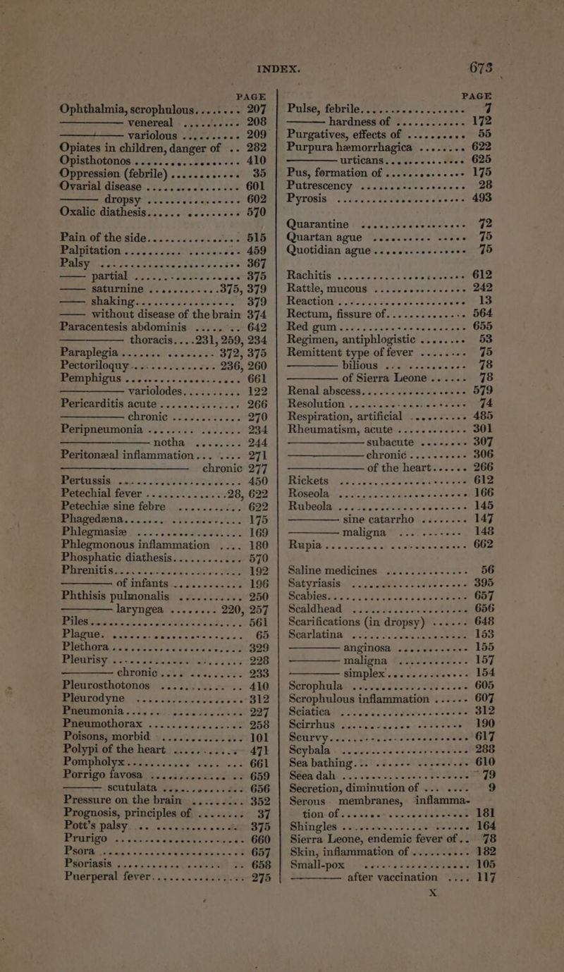 PAGE PAGE Ophthalmia, scrophulous........ 207 | Pulse, febrile....... gate odd oni 7 ————_——— venereal ..... appre 208 hardness of ........ +39 40 variolous ......---- 209 | Purgatives, effects of .......... 55 Opiates in children, danger of .. 282 | Purpura hemorrhagica ........ 622 RPUISINONIIDR cress feo Eves os 490 urticang ewes: . wees 625 Oppression (febrile) ............ 35 | Pus, formation of .......2.-..-- 175 Ovarial disease ..............+- 601 | Putrescency .......:.... deans eee dropsy ...... vie sae GOBP PP yrosis. ..44...52% Wate ve ase ahaa Oxalic diathesis..... 606 SS fcseee 570 Quarantine ...... Bit it. ssee Io Prats OF 1NG SIG. &lt;0 5 ods oH oben 515 | Quartan ague .........- «2002 95 A OUARIOS 6 59 os sendy deere MOMEU Rs cabae av legate scdecess 5 -- 367 partial ...... Eee d os 5s - 375 —— saturnine ............ 375, 379 OTS fg Sia gael TO 2 Sioa 379 —— without disease of the brain 374 Paracentesis abdominis .....°.. 642 thoracis....231, 259, 234 RO aplOgia se 5. sas. sl ee eee 372, 375 EO LOTUOGU YS S500 sha oss S0% 236, 260 MOPOMOUIS oS oicc cds ceundsveeas 661 ——_———- variolodes.......... 122 Pericarditis acute’. ...0').s562. 0 266 ehfonie*ie33 sores? 270 Sieripnenmonia sss 2454) 4. fs. 234 ———_———— notha ........ 244 Peritonzxal inflammation... .... 271 —_—_——_ chronic 277 Pertussis ....... aRtUs Tad Bie es 450 Petechial fever .. 1.2... 2.0/3 28, 622 Petechiez sine febre ........... 622 PMUBOGIONA« 5... ates ee seis c 175 Beemtonsl. ...... sass aeeee. oY. 169 Phlegmonous inflammation .... 180 Phosphatic diathesis............ 570 ORISA as fd oe Foss Me 192 OF Uifanth ss OS. 5 laabOS 196 Phthisis pulmonalis ........... 250 ———— laryngea ........ 220, 257 ) 1 ae Se Ee ae 561 PIB BGOS, 6 ce a&lt; 3 wabasis Gia nie's wea « 65 PiU dae vase sedan se ss eocee 329 PIGUEISY] 25 545 tS Goa ves 228 ohronigust 3.00; ese. 233 Pleurosthotonos ........... .. 410 MRLOC YOO, 0 sta Posie doses 312 Beeson. .t5 sas ee Ha 227 LORS 5. 6 sicchc din eae oe 258 Poisonspmorbid » 2.0.2.2... 0% 101 Polypi of the heart ..... -oos.v- 471 © OTA PREY Renita sack dW ky od 661 Porrigo favosa .....,..... ses 2659 scutulata ..,...2....2.3 656 Pressure on the brain ......... 352 Prognosis, principles of ........ 37 Bet’ palsy. fo. ss cases. + 4s BAN SIO PURTIGO GS ns eee ee 660 fe ORES fo oe 657 EMMOEIOBIS oon avs ss 28 coke 2 ance 658 Puerperal fever......... ia .we 275 Quotidian ague .......-0-++ee0- J5 Hachitis ... 0.35. Vt 0% oc belvea od 612 Rattle, mucous 22. .2....-5 2086 242 Heactiours [907002 Jer go s8eee deve le Rectum, fissure 0f...°..-5.020-5- 564 Heed GUNNS 46 5 FEES See dara 655 Regimen, antiphlogistic ........ 53 Remittent type of fever ........ 75 ——— bilious ... ..........- 78 ——— of Sierra Leone...... 78 Renal abscess.........c2-cceree 579 Resolution ....-.-- UPR ere 74 Respiration, artificial .....-.-.. 485 Rheumatism, acute ......---.-- 301 —— subacute’... -.026 307 chronic’. ....-see 306 of the heart...... 266 Hrekets (yee sees ice cleats eee 612 RCO ae oo ein fe pase ae tee wes 166 Habeolasd (50 oh SesGs i sae sores 145 sine catarrho ......--- 147 maligna .....--++-- 148 EPUB Ss «Sco 5 ne, ape i ehe'ain tel ee’s 662 Saline medicines .........-..-- 56 Matyriasias 4. fds oot e ed oe se 395 WORDIGK SN. Clea hen ocaadeen see 657 Séaldhead. «3 ascdscdsc-idaeke ane 656 Scarifications (in dropsy) ....--- 648 Bearlatina \ ius. .\/ats Galeals bao 153 ANGINOGA .scecesesase 155 maligna tj Ie. J 157 —_— simplex........+ wesat Lie Scropliala’ a5 03. 58092 099 22 dete 605 Scrophulous inflammation .....- 607 Seiatiear sic cac vd Preece ee vee 312 Scirrhus ...... Savace ecsusces 190 BOCUrVY..... ie -0 see es SUS TaN 617 Scybala . 2.2... -ece coors cece 288 Sea bathing... ....-- -..0.. -- 610 Geen dali. ..4 &lt;6 es ie 0 ~ 79 Secretion, diminution of ... .... 9 Serous membranes, ‘inflamma- Gion- of... 5 bse ewe sce dive 181 Shingles seis swe. d eset wed 164 Sierra Leone, endemic fever of .. 78 Skin, inflammation of ...... re f° Sidall-pom s-- 2 ese seas aReVyeRey 105 after vaccination .... 117 xX