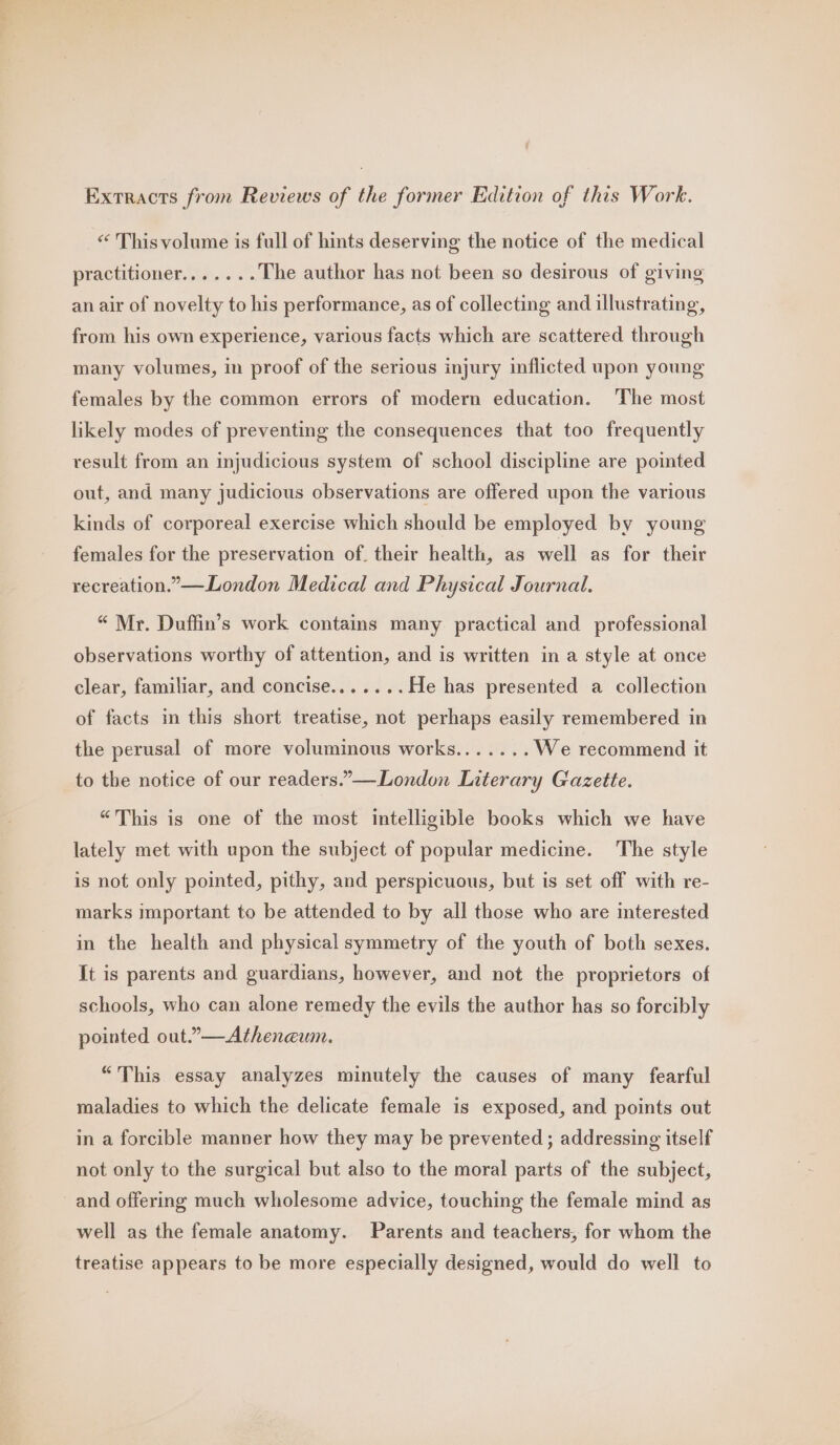 Extracts from Reviews of the former Edition of this Work. “ Thisvolume is full of hints deserving the notice of the medical practitioner. a... The author has not been so desirous of giving an air of novelty to his performance, as of collecting and illustrating, from his own experience, various facts which are scattered through many volumes, in proof of the serious injury inflicted upon young females by the common errors of modern education. The most likely modes of preventing the consequences that too frequently result from an injudicious system of school discipline are pointed out, and many judicious observations are offered upon the various kinds of corporeal exercise which should be employed by young females for the preservation of. their health, as well as for their recreation.” —London Medical and Physical Journal. “ Mr. Duffin’s work contains many practical and professional observations worthy of attention, and is written in a style at once clear, familiar, and concise.......He has presented a collection of facts in this short treatise, not perhaps easily remembered in the perusal of more voluminous works....... We recommend it to the notice of our readers.”—London Literary Gazette. “This is one of the most intelligible books which we have lately met with upon the subject of popular medicine. The style is not only pointed, pithy, and perspicuous, but is set off with re- marks important to be attended to by all those who are interested in the health and physical symmetry of the youth of both sexes. It is parents and guardians, however, and not the proprietors of schools, who can alone remedy the evils the author has so forcibly pointed out.”—Athenewmn. “This essay analyzes minutely the causes of many fearful maladies to which the delicate female is exposed, and points out in a forcible manner how they may be prevented; addressing itself not only to the surgical but also to the moral parts of the subject, and offering much wholesome advice, touching the female mind as well as the female anatomy. Parents and teachers, for whom the treatise appears to be more especially designed, would do well to