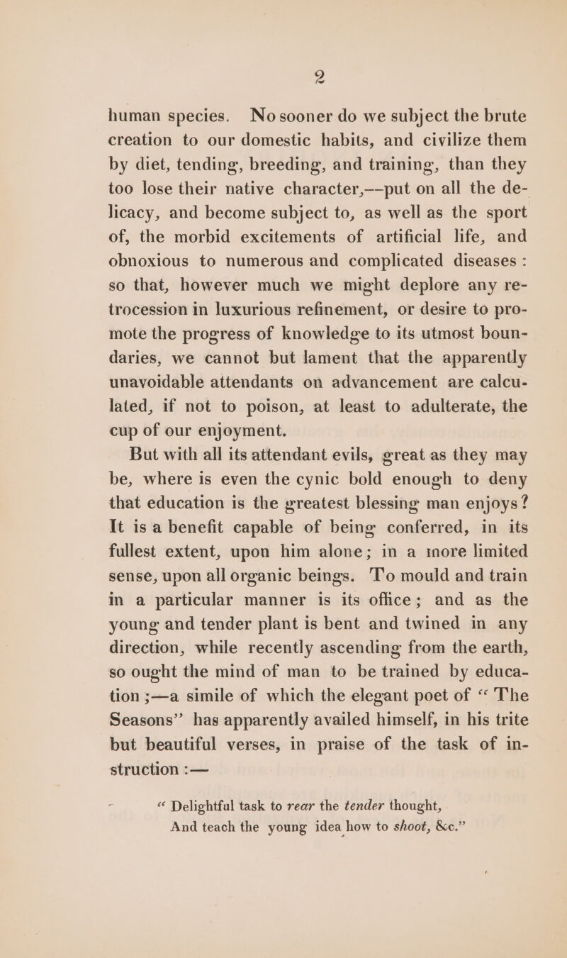 human species. Nosooner do we subject the brute creation to our domestic habits, and civilize them by diet, tending, breeding, and training, than they too lose their native character,——put on all the de- licacy, and become subject to, as well as the sport of, the morbid excitements of artificial life, and obnoxious to numerous and complicated diseases : so that, however much we might deplore any re- trocession in luxurious refinement, or desire to pro- mote the progress of knowledge to its utmost boun- daries, we cannot but lament that the apparently unavoidable attendants on advancement are calcu- lated, if not to poison, at least to adulterate, the cup of our enjoyment. But with all its attendant evils, great as they may be, where is even the cynic bold enough to deny that education is the greatest blessing man enjoys ? It is a benefit capable of being conferred, in its fullest extent, upon him alone; in a more limited sense, upon all organic beings. T’o mould and train in a particular manner is its office; and as the young and tender plant is bent and twined in any direction, while recently ascending from the earth, so ought the mind of man to be trained by educa- tion ;—a simile of which the elegant poet of “ The Seasons” has apparently availed himself, in his trite but beautiful verses, in praise of the task of in- struction :— “ Delightful task to rear the tender thought, And teach the young idea how to shoot, &amp;c.”