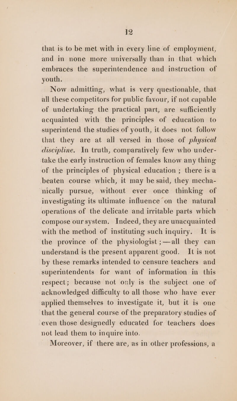 that is to be met with in every line of employment, and in none more universally than in that which embraces the superintendence and instruction of youth. Now admitting, what is very questionable, that all these competitors for public favour, if not capable of undertaking the practical part, are sufficiently acquainted with the principles of education to superintend the studies of youth, it does not follow that they are at all versed in those of physical discipline. In truth, comparatively few who under- take the early instruction of females know any thing of the principles of physical education ; there is a beaten course which, it may he said, they mecha- nically pursue, without ever once thinking of investigating its ultimate influence on the natural operations of the delicate and irritable parts which compose our system. Indeed, they are unacquainted with the method of instituting such inquiry. It is the province of the physiologist ;—all they can understand is the present apparent good. It is not by these remarks intended to censure teachers and superintendents for want of information in this respect; because not only is the subject one of acknowledged difficulty to all those who have ever applied themselves to investigate it, but it is one that the general course of the preparatory studies of even those designedly educated for teachers does not lead them to inquire into. Moreover, if there are, as in other professions, a