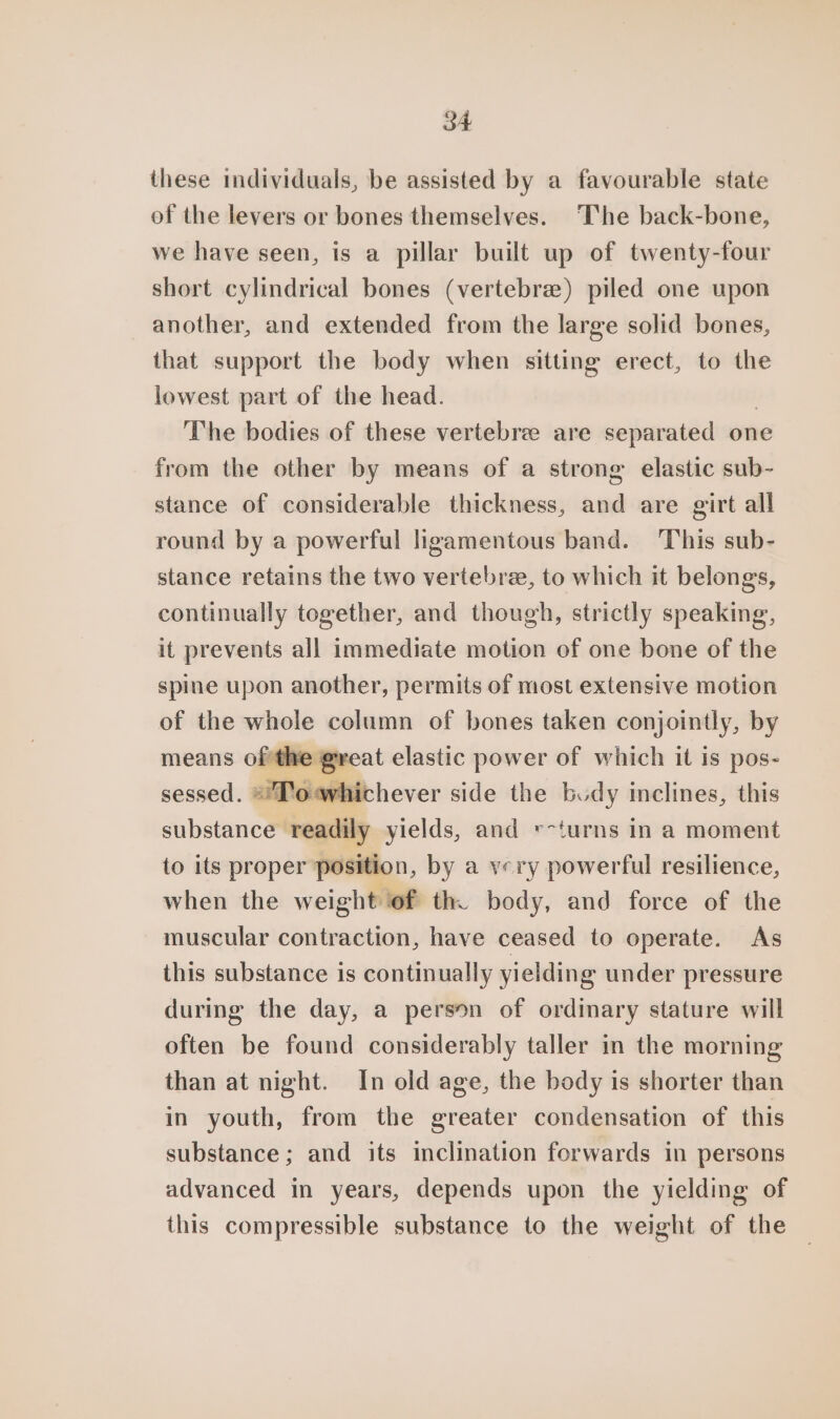 these individuals, be assisted by a favourable state of the levers or bones themselves. ‘The back-bone, we have seen, is a pillar built up of twenty-four short cylindrical bones (vertebrae) piled one upon another, and extended from the large solid bones, that support the body when sitting erect, to the lowest part of the head. The bodies of these vertebre are separated one from the other by means of a strong elastic sub- stance of considerable thickness, and are girt all round by a powerful ligamentous band. ‘This sub- stance retains the two vertebre, to which it belongs, continually together, and though, strictly speaking, it prevents all immediate motion of one bone of the spine upon another, permits of most extensive motion of the whole column of bones taken conjointly, by means ofthe great elastic power of which it is pos- sessed. *!Towhichever side the budy inclines, this substance readily yields, and v-turns in a moment to its proper position, by a very powerful resilience, when the weight of th. body, and force of the muscular contraction, have ceased to operate. As this substance is continually yielding under pressure during the day, a person of ordinary stature will often be found considerably taller in the morning than at night. In old age, the body is shorter than in youth, from the greater condensation of this substance; and its inclination forwards in persons advanced in years, depends upon the yielding of this compressible substance to the weight of the