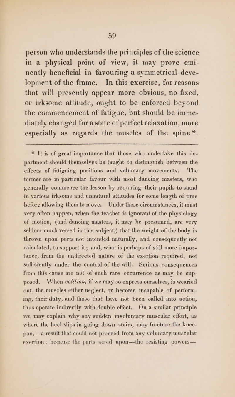 person who understands the principles of the science in a physical point of view, it may prove emi- nently beneficial in favouring a symmetrical deve- lopment of the frame. In this exercise, for reasons that will presently appear more obvious, no fixed, or irksome attitude, ought to be enforced beyond the commencement of fatigue, but should be imme- diately changed fora state of perfect relaxation, more especially as regards the muscles of the spine *. * It is of great importance that those who undertake this de- partment should themselves be taught to distinguish between the effects of fatiguing positions and voluntary movements. The former are in particular favour with most dancing masters, who generally commence the lesson by requiring their pupils to stand in various irksome and unnatural attitudes for some length of time before allowing themto move. Under these circumstances, it must very often happen, when the teacher is ignorant of the physiology of motion, (and dancing masters, it may be presumed, are very seldom much versed in this subject,) that the weight of the body is thrown upon parts not intended naturally, and consequently not calculated, to support it; and, what is perhaps of still more impor- tance, from the undirected nature of the exertion required, not sufficiently under the control of the will. Serious consequences from this cause are not of such rare occurrence as may be sup- posed. When volztzon, if we may so express ourselves, is wearied out, the muscles either neglect, or become incapable of perform- ing, their duty, and those that have not been called into action, thus operate indirectly with double effect. On a similar principle we may explain why any sudden involuntary muscular effort, as where the heel slips in going down stairs, may fracture the knee- pan,—-a result that could not proceed from any voluntary muscular exertion; because the parts acted upon—-the resisting powers—