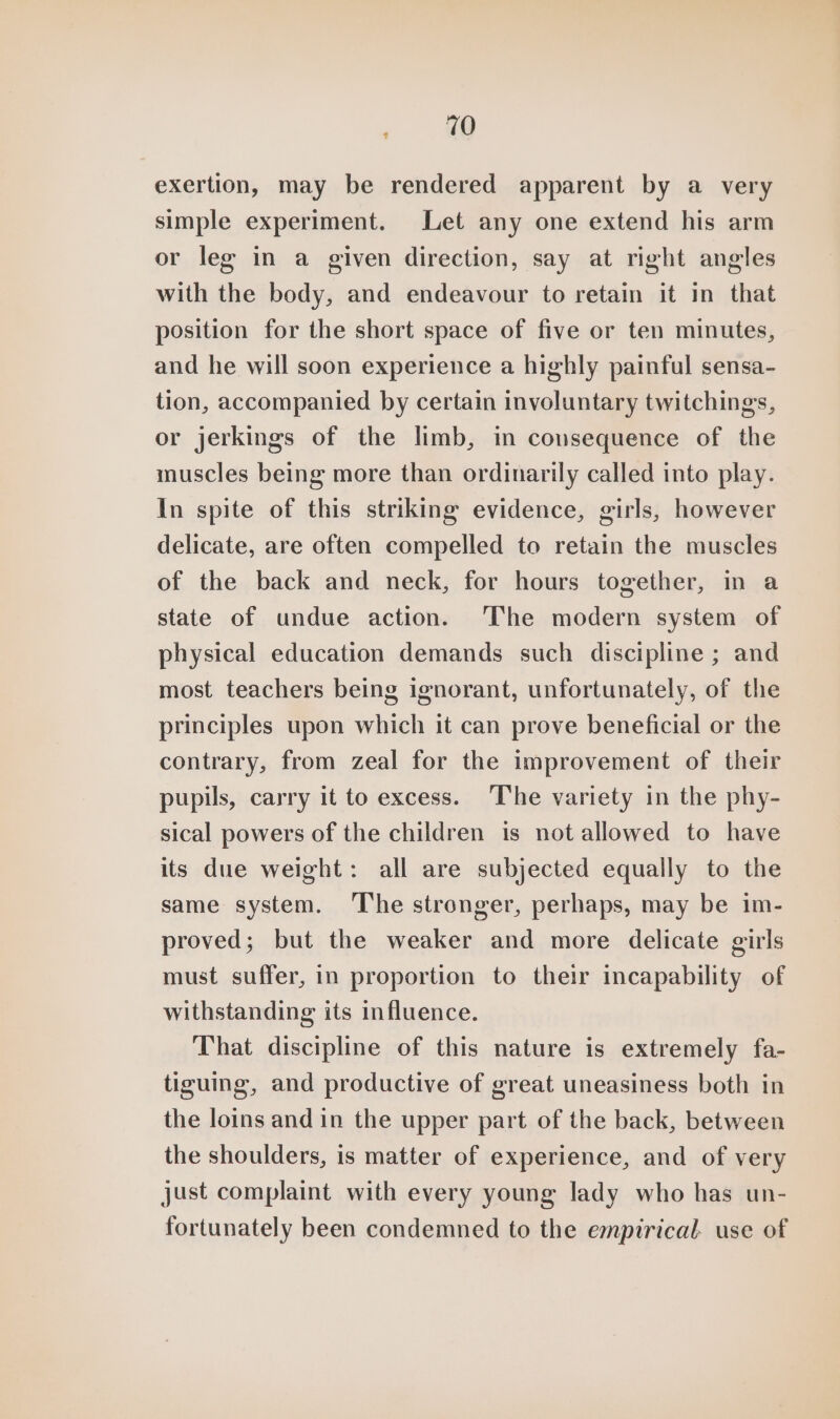 exertion, may be rendered apparent by a very simple experiment. Let any one extend his arm or leg in a given direction, say at right angles with the body, and endeavour to retain it in that position for the short space of five or ten minutes, and he will soon experience a highly painful sensa- tion, accompanied by certain involuntary twitchings, or jerkings of the limb, in consequence of the muscles being more than ordinarily called into play. In spite of this striking evidence, girls, however delicate, are often compelled to retain the muscles of the back and neck, for hours together, in a state of undue action. ‘The modern system of physical education demands such discipline ; and most teachers being ignorant, unfortunately, of the principles upon which it can prove beneficial or the contrary, from zeal for the improvement of their pupils, carry it to excess. The variety in the phy- sical powers of the children is not allowed to have its due weight: all are subjected equally to the same system. ‘The stronger, perhaps, may be im- proved; but the weaker and more delicate girls must suffer, in proportion to their incapability of withstanding its influence. That discipline of this nature is extremely fa- tiguing, and productive of great uneasiness both in the loins and in the upper part of the back, between the shoulders, is matter of experience, and of very just complaint with every young lady who has un- fortunately been condemned to the empirical. use of