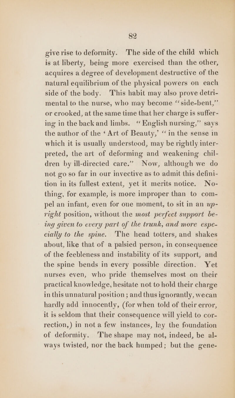 give rise to deformity. The side of the child which is at liberty, being more exercised than the other, acquires a degree of development destructive of the natural equilibrium of the physical powers on each side of the body. This habit may also prove detri- mental to the nurse, who may become “side-bent,”’ or crooked, at the same time that her charge is suffer- ing in the back and limbs. ‘“ English nursing,” says the author of the ‘ Art of Beauty,’ “ in the sense in which it is usually understood, may be rightly inter- preted, the art of deforming and weakening chil- dren by ill-directed care.” Now, although we do not go so far in our invective as to admit this defini- tion in its fullest extent, yet it merits notice. No- thing, for example, is more improper than to com- pel an infant, even for one moment, to sit in an up- righé position, without the most perfect support be- ang given to every part of the trunk, and more espe- cially to the spine. ‘The head totters, and shakes about, like that of a palsied person, in consequence of the feebleness and instability of its support, and the spine bends in every possible direction. Yet nurses even, who pride themselves most on their practical knowledge, hesitate not to hold their charge in this unnatural position ; and thus ignorantly, wecan hardly add innocently, (for when told of their error, it is seldom that their consequence will yield to cor- rection,) in not a few instances, lay the foundation of deformity. ‘The shape may not, indeed, be al- ways twisted, nor the back humped; but the gene-