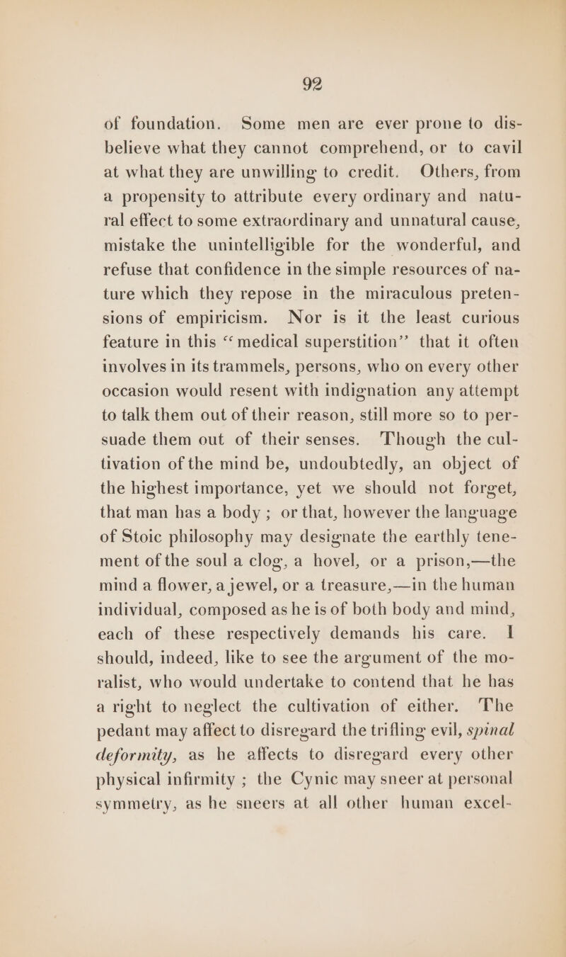 of foundation. Some men are ever prone to dis- believe what they cannot comprehend, or to cavil at what they are unwilling to credit. Others, from a propensity to attribute every ordinary and natu- ral effect to some extraordinary and unnatural cause, mistake the unintelligible for the wonderful, and refuse that confidence in the simple resources of na- ture which they repose in the miraculous preten- sions of empiricism. Nor is it the least curious feature in this “ medical superstition’? that it often involves in its trammels, persons, who on every other occasion would resent with indignation any attempt to talk them out of their reason, still more so to per- suade them out of their senses. Though the cul- tivation of the mind be, undoubtedly, an object of the highest importance, yet we should not forget, that man has a body ; or that, however the language of Stoic philosophy may designate the earthly tene- ment of the soul a clog, a hovel, or a prison,—the mind a flower, a jewel, or a treasure,—in the human individual, composed as he is of both body and mind, each of these respectively demands his care. I should, indeed, like to see the argument of the mo- ralist, who would undertake to contend that he has aright to neglect the cultivation of either. The pedant may affect to disregard the trifling evil, spinal deformity, as he affects to disregard every other physical infirmity ; the Cynic may sneer at personal symmetry, as he sneers at all other human excel-