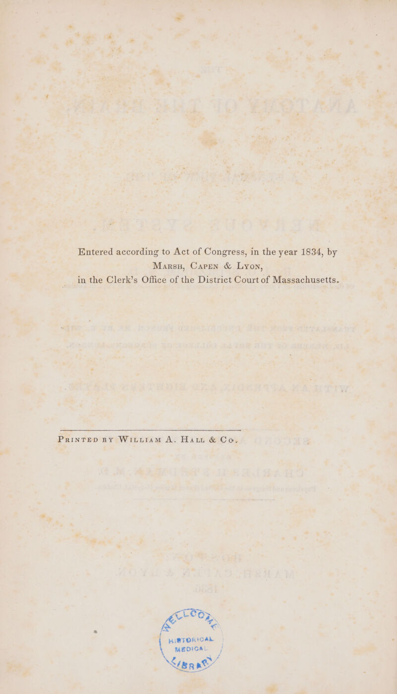 Entered according to Act of Congress, in the year 1834, by Marsx, Caren &amp; Lyon, in the Clerk’s Office of the District Court of Massachusetts. PrRinTew BY WILLIAM A. Haut &amp; Co. LCR: YY Oy ‘ a € f HISTORICAL MEDICAL Seat”