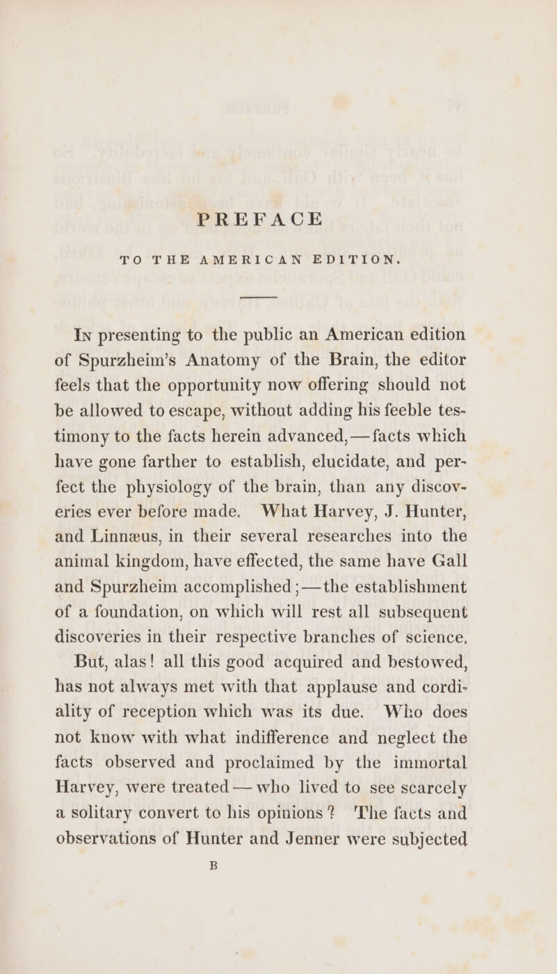 PREFACE TO THE AMERICAN EDITION, ee In presenting to the public an American edition of Spurzheim’s Anatomy of the Brain, the editor feels that the opportunity now offering should not be allowed to escape, without adding his feeble tes- timony to the facts herein advanced,— facts which have gone farther to establish, elucidate, and per- fect the physiology of the brain, than any discov- eries ever before made. What Harvey, J. Hunter, and Linnæus, in their several researches into the animal kingdom, have effected, the same have Gall and Spurzheim accomplished ;—the establishment of a foundation, on which will rest all subsequent discoveries in their respective branches of science, But, alas! all this good acquired and bestowed, has not always met with that applause and cordi- ality of reception which was its due. Who does not know with what indifference and neglect the facts observed and proclaimed by the immortal Harvey, were treated — who lived to see scarcely a solitary convert to his opinions? 'The facts and observations of Hunter and Jenner were subjected B