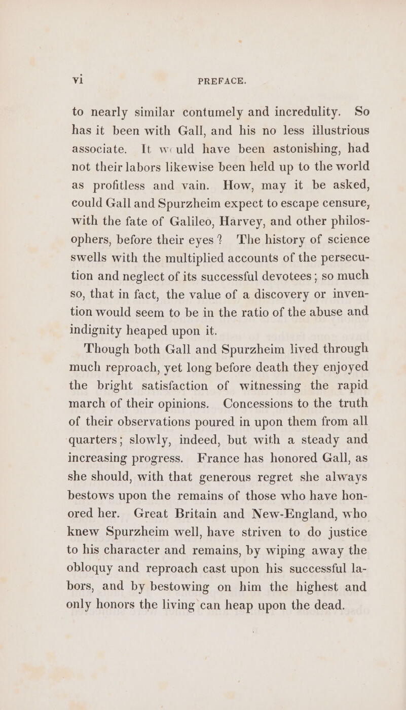 to nearly similar contumely and incredulity. So has it been with Gall, and his no less illustrious associate. It wculd have been astonishing, had not their labors likewise been held up to the world as profitless and vain. How, may it be asked, could Gall and Spurzheim expect to escape censure, with the fate of Galileo, Harvey, and other philos- ophers, before their eyes? The history of science swells with the multiplied accounts of the persecu- tion and neglect of its successful devotees ; so much so, that in fact, the value of a discovery or inven- tion would seem to be in the ratio of the abuse and indignity heaped upon it. Though both Gall and Spurzheim lived through much reproach, yet long before death they enjoyed the bright satisfaction of witnessing the rapid march of their opinions. Concessions to the truth of their observations poured in upon them from all quarters; slowly, indeed, but with a steady and increasing progress. France has honored Gall, as she should, with that generous regret she always bestows upon the remains of those who have hon- ored her. Great Britain and New-England, who knew Spurzheim well, have striven to do justice to his character and remains, by wiping away the obloquy and reproach cast upon his successful la- bors, and by bestowing on him the highest and only honors the living can heap upon the dead.