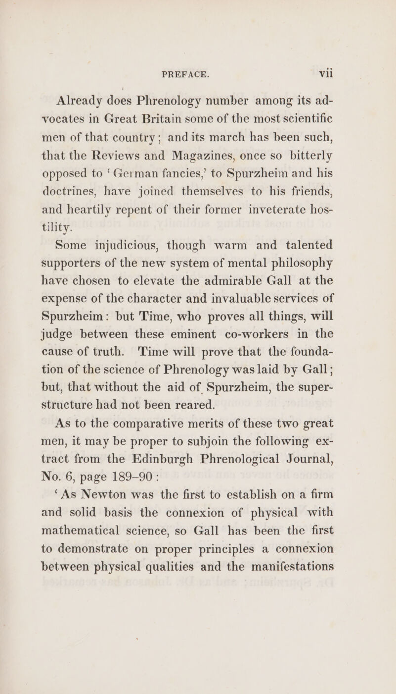Already does Phrenology number among its ad- vocates in Great Britain some of the most scientific men of that country; andits march has been such, that the Reviews and Magazines, once so bitterly opposed to ‘German fancies,’ to Spurzheim and his doctrines, have joined themselves to his friends, and heartily repent of their former inveterate hos- tility. Some injudicious, though warm and talented supporters of the new system of mental philosophy have chosen to elevate the admirable Gall at the expense of the character and invaluable services of Spurzheim: but Time, who proves all things, will judge between these eminent co-workers in the cause of truth. Time will prove that the founda- tion of the science cf Phrenology was laid by Gall; but, that without the aid of Spurzheim, the super- structure had not been reared. As to the comparative merits of these two great men, it may be proper to subjoin the following ex- tract from the Edinburgh Phrenological Journal, No. 6, page 189-90 : ‘As Newton was the first to establish on a firm and solid basis the connexion of physical with mathematical science, so Gall has been the first to demonstrate on proper principles a connexion between physical qualities and the manifestations