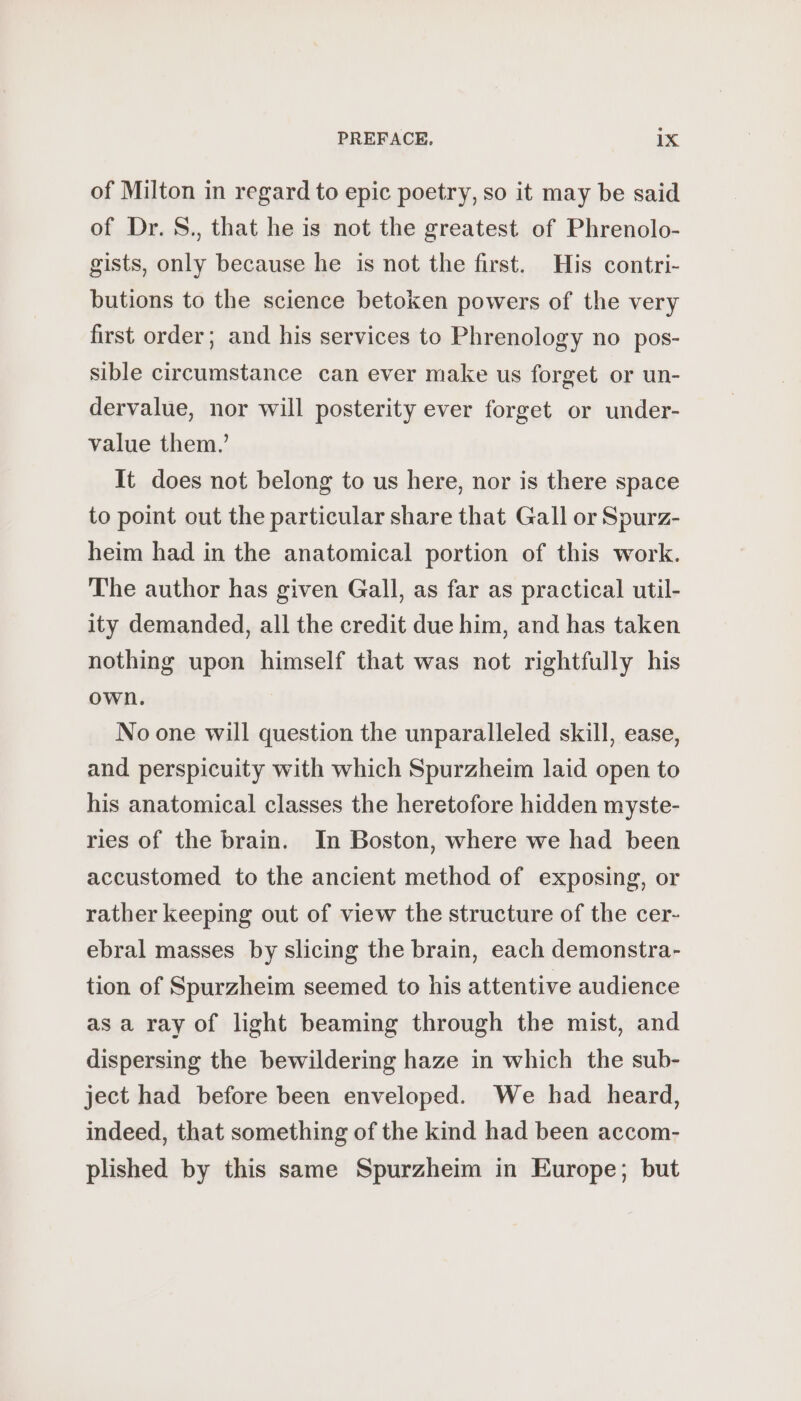 of Milton in regard to epic poetry, so it may be said of Dr. S., that he is not the greatest of Phrenolo- gists, only because he is not the first. His contri- butions to the science betoken powers of the very first order; and his services to Phrenology no pos- sible circumstance can ever make us forget or un- dervalue, nor will posterity ever forget or under- value them.’ It does not belong to us here, nor is there space to point out the particular share that Gall or Spurz- heim had in the anatomical portion of this work. The author has given Gall, as far as practical util- ity demanded, all the credit due him, and has taken nothing upon himself that was not rightfully his own. No one will question the unparalleled skill, ease, and perspicuity with which Spurzheim laid open to his anatomical classes the heretofore hidden myste- ries of the brain. In Boston, where we had been accustomed to the ancient method of exposing, or rather keeping out of view the structure of the cer- ebral masses by slicing the brain, each demonstra- tion of Spurzheim seemed to his attentive audience as a ray of light beaming through the mist, and dispersing the bewildering haze in which the sub- ject had before been enveloped. We had heard, indeed, that something of the kind had been accom- plished by this same Spurzheim in Europe; but