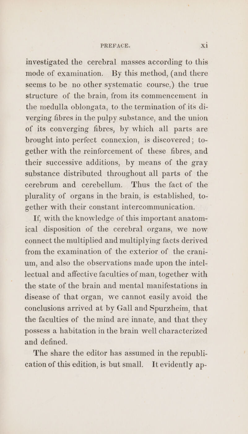 investigated the cerebral masses according to this mode of examination. By this method, (and there seems to be no other systematic course,) the true structure of the brain, from its commencement in the medulla oblongata, to the termination of its di- verging fibres in the pulpy substance, and the union of its converging fibres, by which all parts are brought into perfect connexion, is discovered; to- gether with the reinforcement of these fibres, and their successive additions, by means of the gray substance distributed throughout all parts of the cerebrum and cerebellum. Thus the fact of the plurality of organs in the brain, is established, to- gether with their constant intercommunication. If, with the knowledge of this important anatom- ical disposition of the cerebral organs, we now connect the multiplied and multiplying facts derived from the examination of the exterior of the crani- um, and also the observations made upon the intel- lectual and affective faculties of man, together with the state of the brain and mental manifestations in disease of that organ, we cannot easily avoid the conclusions arrived at by Gall and Spurzheim, that the faculties of the mind are innate, and that they possess a habitation in the brain well characterized and defined. The share the editor has assumed in the republi- cation of this edition, is but small. It evidently ap-