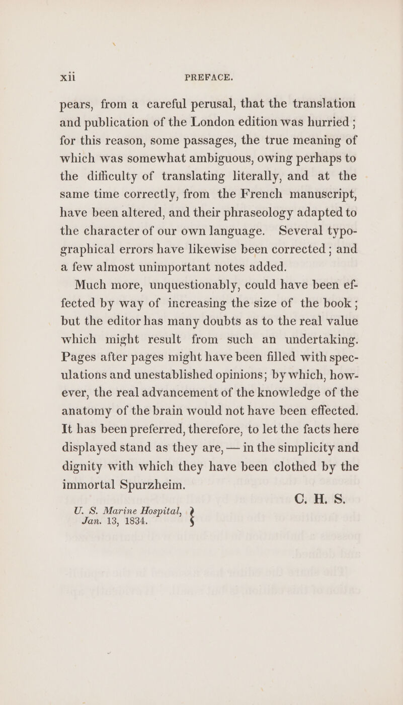 pears, from à careful perusal, that the translation and publication of the London edition was hurried ; for this reason, some passages, the true meaning of which was somewhat ambiguous, owing perhaps to the difhculty of translating literally, and at the same time correctly, from the French manuscript, have been altered, and their phraseology adapted to the character of our own language. Several typo- graphical errors have likewise been corrected ; and a few almost unimportant notes added. Much more, unquestionably, could have been ef- fected by way of increasing the size of the book ; but the editor has many doubts as to the real value which might result from such an undertaking. Pages after pages might have been filled with spec- ulations and unestablished opinions; by which, how- ever, the real advancement of the knowledge of the anatomy of the brain would not have been effected. It has been preferred, therefore, to let the facts here displayed stand as they are, — in the simplicity and dignity with which they have been clothed by the immortal Spurzheim. PEN: à FU À U. S. Marine Wee Jan. 13, 1834.