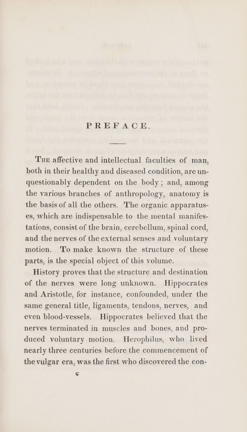 eee Tue affective and intellectual faculties of man, both in their healthy and diseased condition, are un- questionably dependent on the body; and, among the various branches of anthropology, anatomy is the basis of all the others. The organic apparatus- es, which are indispensable to the mental manifes- tations, consist of the brain, cerebellum, spinal cord, and the nerves of the external senses and voluntary motion. To make known the structure of these parts, is the special object of this volume. History proves that the structure and destination of the nerves were long unknown. Hippocrates and Aristotle, for instance, confounded, under the same general title, ligaments, tendons, nerves, and even blood-vessels. Hippocrates believed that the nerves terminated in muscles and bones, and pro- duced voluntary motion. Herophilus, who lived nearly three centuries before the commencement of the vulgar era, was the first who discovered the con- €