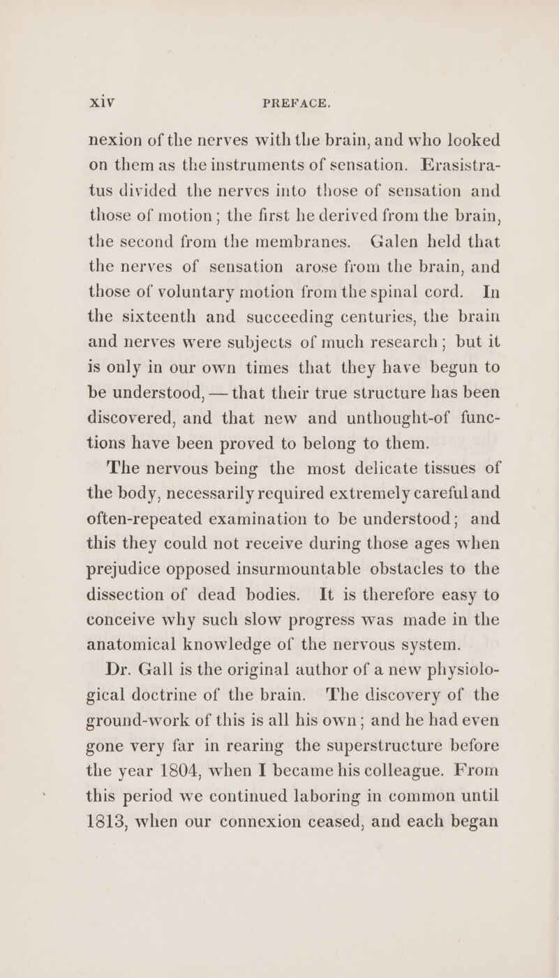 nexion of the nerves with the brain, and who looked on them as the instruments of sensation. Erasistra- tus divided the nerves into those of sensation and those of motion; the first he derived from the brain, the second from the membranes. Galen held that the nerves of sensation arose from the brain, and those of voluntary motion from the spinal cord. In the sixteenth and succeeding centuries, the brain and nerves were subjects of much research; but it is only in our own times that they have begun to be understood, — that their true structure has been discovered, and that new and unthought-of func- tions have been proved to belong to them. The nervous being the most delicate tissues of the body, necessarily required extremely careful and often-repeated examination to be understood; and this they could not receive during those ages when prejudice opposed insurmountable obstacles to the dissection of dead bodies. It is therefore easy to conceive why such slow progress was made in the anatomical knowledge of the nervous system. Dr. Gall is the original author of a new physiolo- gical doctrine of the brain. The discovery of the ground-work of this is all his own; and he had even gone very far in rearing the superstructure before the year 1804, when I became his colleague. From this period we continued laboring in common until 1813, when our connexion ceased, and each began