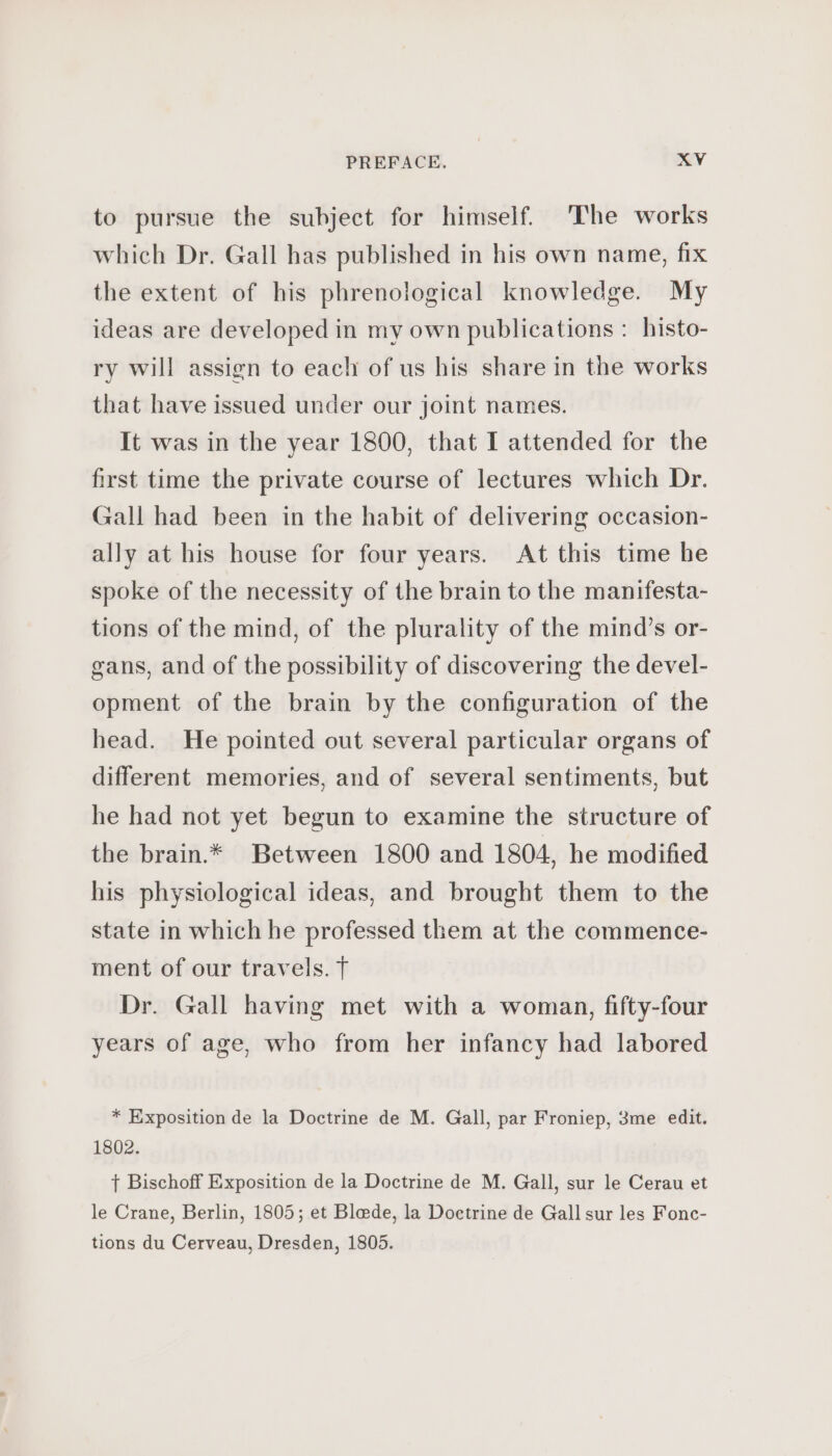 to pursue the subject for himself. The works which Dr. Gall has published in his own name, fix the extent of his phrenological knowledge. My ideas are developed in my own publications : histo- ry will assign to each of us his share in the works that have issued under our joint names. It was in the year 1800, that I attended for the first time the private course of lectures which Dr. Gall had been in the habit of delivering occasion- ally at his house for four years. At this time he spoke of the necessity of the brain to the manifesta- tions of the mind, of the plurality of the mind’s or- gans, and of the possibility of discovering the devel- opment of the brain by the configuration of the head. He pointed out several particular organs of different memories, and of several sentiments, but he had not yet begun to examine the structure of the brain.* Between 1800 and 1804, he modified his physiological ideas, and brought them to the state in which he professed them at the commence- ment of our travels. T Dr. Gall having met with a woman, fifty-four years of age, who from her infancy had labored * Exposition de la Doctrine de M. Gall, par Froniep, 3me edit. 1802. } Bischoff Exposition de la Doctrine de M. Gall, sur le Cerau et le Crane, Berlin, 1805; et Blade, la Doctrine de Gall sur les Fonc- tions du Cerveau, Dresden, 1805.