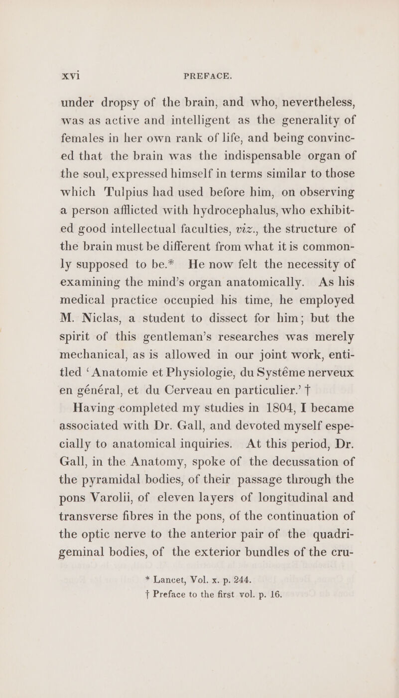 under dropsy of the brain, and who, nevertheless, was as active and intelligent as the generality of females in her own rank of life, and being convinc- ed that the brain was the indispensable organ of the soul, expressed himself in terms similar to those which 'Tulpius had used before him, on observing a person afflicted with hydrocephalus, who exhibit- ed good intellectual faculties, wz., the structure of the brain must be different from what it is common- ly supposed to be.* He now felt the necessity of examining the mind’s organ anatomically. As his medical practice occupied his time, he employed M. Niclas, a student to dissect for him; but the spirit of this gentleman’s researches was merely mechanical, as is allowed in our joint work, enti- tled ‘Anatomie et Physiologie, du Syst€me nerveux en général, et du Cerveau en particulier.’ T Having completed my studies in 1804, I became associated with Dr. Gall, and devoted myself espe- cially to anatomical inquiries. At this period, Dr. Gall, in the Anatomy, spoke of the decussation of the pyramidal bodies, of their passage through the pons Varolii, of eleven layers of longitudinal and transverse fibres in the pons, of the continuation of the optic nerve to the anterior pair of the quadri- geminal bodies, of the exterior bundles of the cru- * Lancet, Vol. x. p. 244. f Preface to the first vol. p. 16.