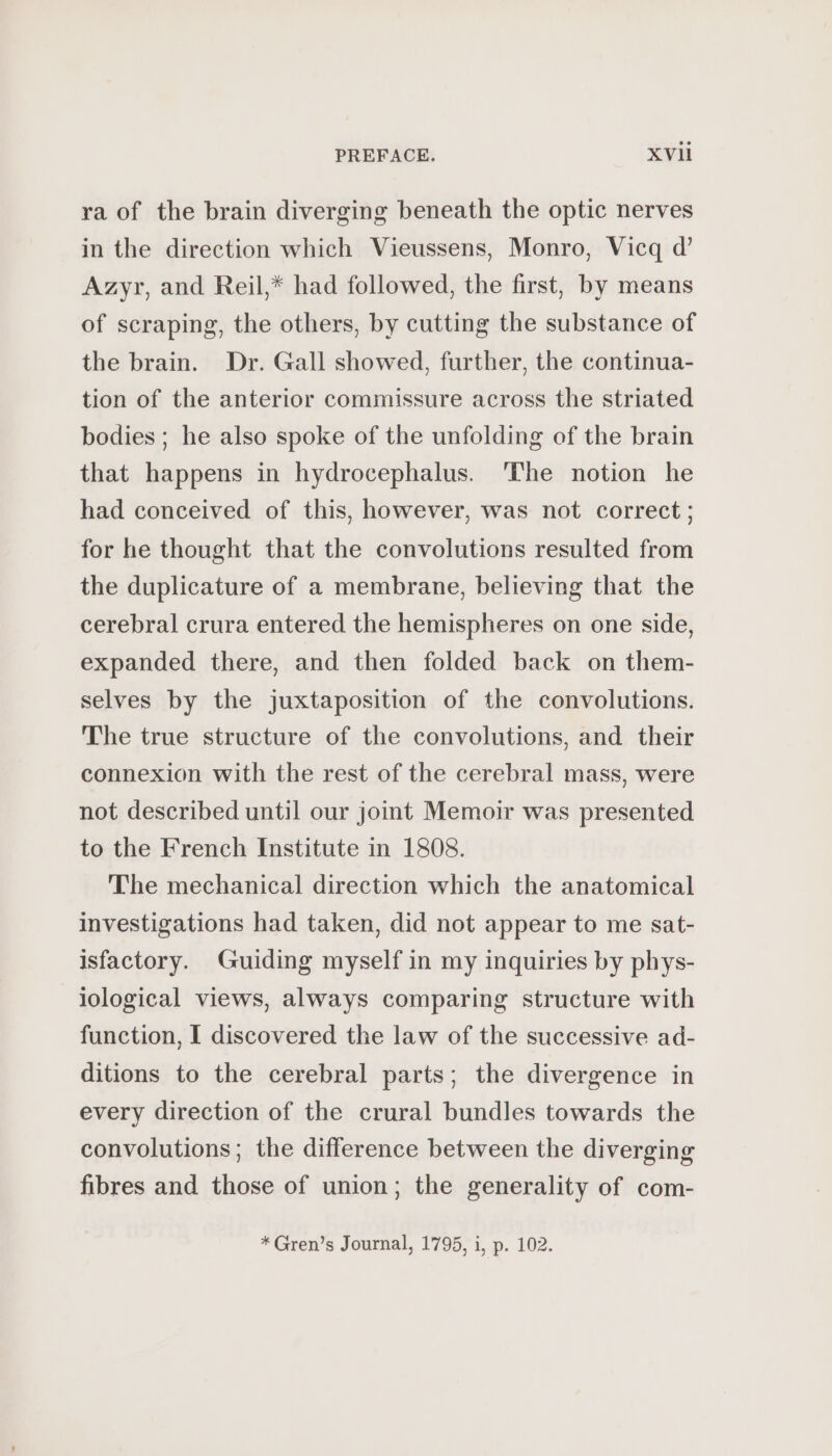 ra of the brain diverging beneath the optic nerves in the direction which Vieussens, Monro, Vicq d’ Azyr, and Reil,* had followed, the first, by means of scraping, the others, by cutting the substance of the brain. Dr. Gall showed, further, the continua- tion of the anterior commissure across the striated bodies ; he also spoke of the unfolding of the brain that happens in hydrocephalus. ‘The notion he had conceived of this, however, was not correct ; for he thought that the convolutions resulted from the duplicature of a membrane, believing that the cerebral crura entered the hemispheres on one side, expanded there, and then folded back on them- selves by the juxtaposition of the convolutions. The true structure of the convolutions, and their connexion with the rest of the cerebral mass, were not described until our joint Memoir was presented to the French Institute in 1808. The mechanical direction which the anatomical investigations had taken, did not appear to me sat- isfactory. (Guiding myself in my inquiries by phys- iological views, always comparing structure with function, I discovered the law of the successive ad- ditions to the cerebral parts; the divergence in every direction of the crural bundles towards the convolutions; the difference between the diverging fibres and those of union; the generality of com- * Gren’s Journal, 1795, i, p. 102.