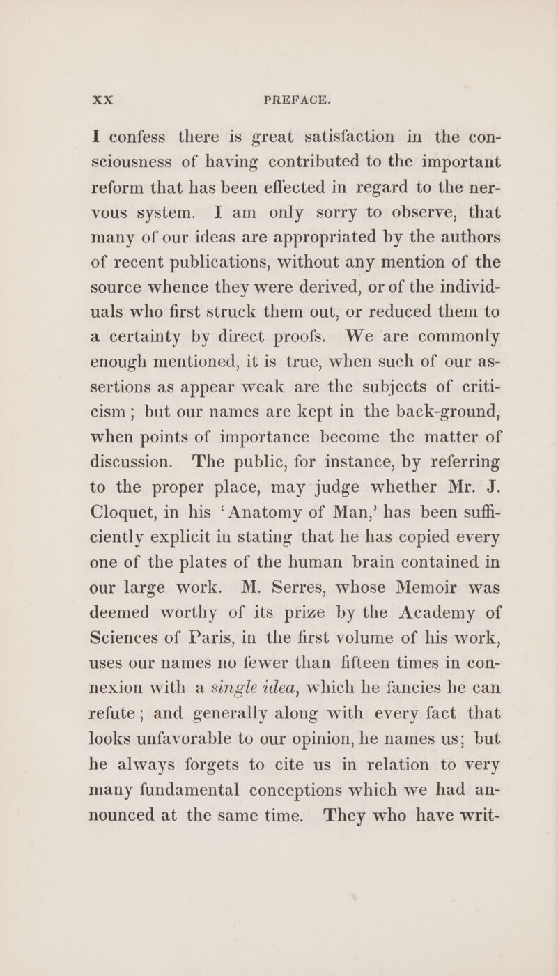 I confess there is great satisfaction in the con- sciousness of having contributed to the important reform that has been effected in regard to the ner- vous system. I am only sorry to observe, that many of our ideas are appropriated by the authors of recent publications, without any mention of the source whence they were derived, or of the individ- uals who first struck them out, or reduced them to a certainty by direct proofs. We are commonly enough mentioned, it is true, when such of our as- sertions as appear weak are the subjects of criti- cism; but our names are kept in the back-ground, when points of importance become the matter of discussion. The public, for instance, by referring to the proper place, may judge whether Mr. J. Cloquet, in his ‘Anatomy of Man,’ has been sufh- ciently explicit in stating that he has copied every one of the plates of the human brain contained in our large work. M. Serres, whose Memoir was deemed worthy of its prize by the Academy of Sciences of Paris, in the first volume of his work, uses our names no fewer than fifteen times in con- nexion with a single idea, which he fancies he can refute; and generally along with every fact that looks unfavorable to our opinion, he names us; but he always forgets to cite us in relation to very many fundamental conceptions which we had an- nounced at the same time. They who have writ-
