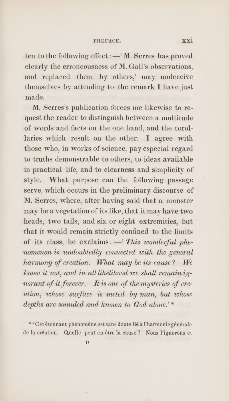 ten to the following effect : —‘ M. Serres has proved clearly the erroneousness of M. Gall’s observations, and replaced them by others, may undeceive themselves by attending to the remark I have just made. M. Serres’s publication forces me likewise to re- quest the reader to distinguish between a multitude of words and facts on the one hand, and the corol- laries which result on the other. I agree with those who, in works of science, pay especial regard to truths demonstrable to others, to ideas available in practical life, and to clearness and simplicity of style. What purpose can the following passage serve, which occurs in the preliminary discourse of M. Serres, where, after having said that a monster may bea vegetation of its like, that it may have two heads, two tails, and six or eight extremities, but that it would remain strictly confined to the limits of its class, he exclaims: —' This wonderful phe- nomenon is undoubtedly connected with the general harmony of creation. What may be its cause? We know wt not, and in all hkelihood we shall remain ig- norant of ut forever. Itrs one of the mysteries of cre- ation, whose surface is meted by man, but whose depths are sounded and known to God alone.’ * ** Cet étonnant phénomène est sans doute lié à VPharmonie générale de la création. Quelle peut en être la cause? Nous l’ignorons et D