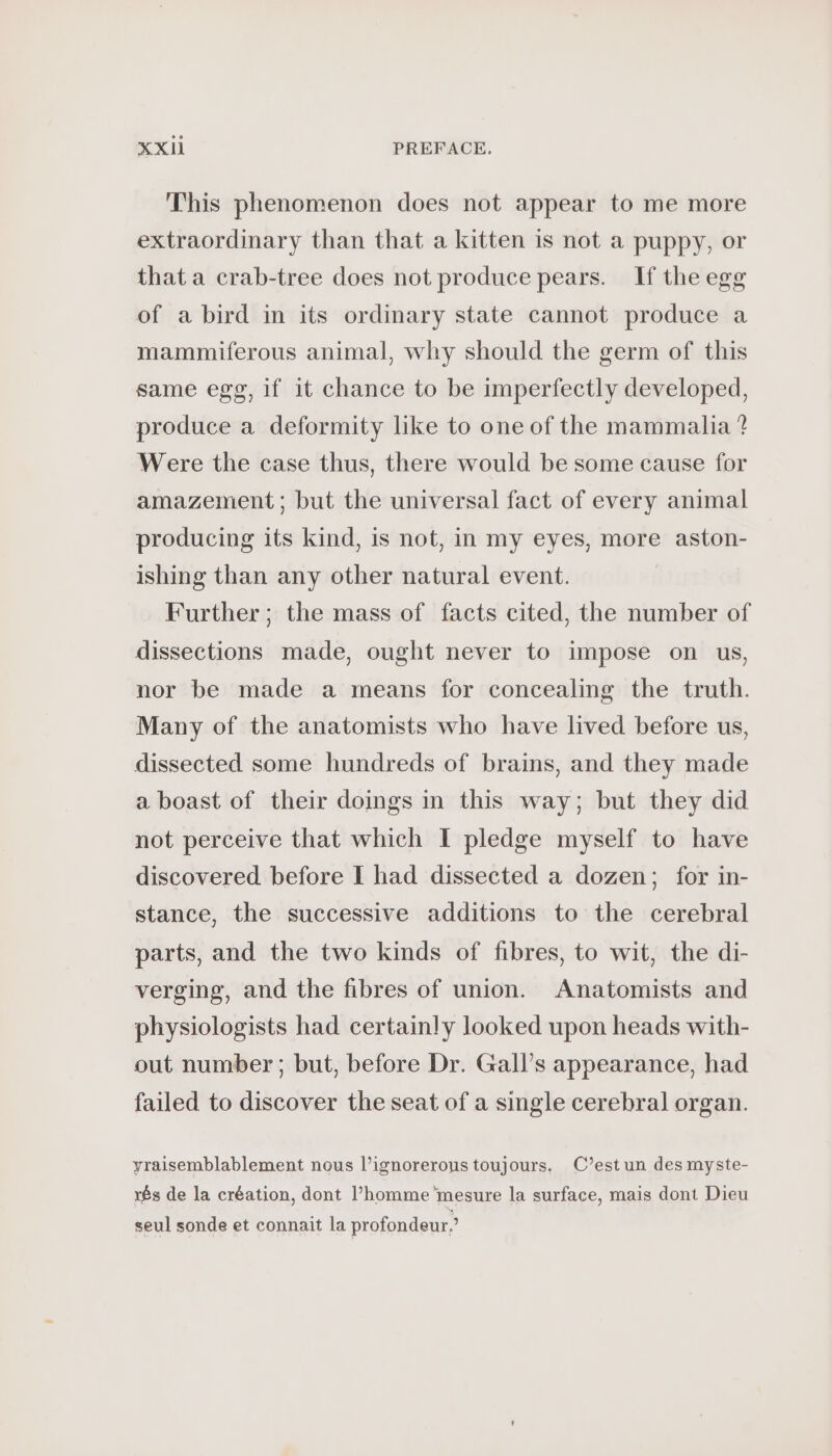 This phenomenon does not appear to me more extraordinary than that a kitten is not a puppy, or that a crab-tree does not produce pears. If the egg of a bird in its ordinary state cannot produce a mammiferous animal, why should the germ of this same egg, if it chance to be imperfectly developed, produce a deformity like to one of the mammalia ? Were the case thus, there would be some cause for amazement; but the universal fact of every animal producing its kind, is not, in my eyes, more aston- ishing than any other natural event. | Further; the mass of facts cited, the number of dissections made, ought never to impose on us, nor be made a means for concealing the truth. Many of the anatomists who have lived before us, dissected some hundreds of brains, and they made a boast of their doings in this way; but they did not perceive that which I pledge myself to have discovered. before I had dissected a dozen; for in- stance, the successive additions to the cerebral parts, and the two kinds of fibres, to wit, the di- verging, and the fibres of union. Anatomists and physiologists had certainly looked upon heads with- out number; but, before Dr. Gall’s appearance, had failed to discover the seat of a single cerebral organ. yraisemblablement nous l’ignorerous toujours, C’est un des myste- rés de la création, dont l’homme mesure la surface, mais dont Dieu seul sonde et connait la profondeur.’