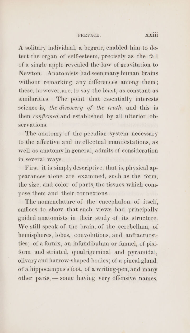A solitary individual, a beggar, enabled him to de- tect the organ of self-esteem, precisely as the fall of a single apple revealed the law of gravitation to Newton. Anatomists had seen many human brains without remarking any differences among them; these, however, are, to say the least, as constant as similarities. The point that essentially interests science is, the discovery of the truth, and this is then confirmed and established by all ulterior ob- servations. The anatomy of the peculiar system necessary to the affective and intellectual manifestations, as well as anatomy in general, admits of consideration in several ways. First, it is simply descriptive, that is, physical ap- pearances alone are examined, such as the form, the size, and color of parts, the tissues which com- pose them and their connexions. The nomenclature of the encephalon, of itself, suflices to show that such views had principally guided anatomists in their study of its structure. We still speak of the brain, of the cerebellum, of hemispheres, lobes, convolutions, and anfractuosi- ties; of a fornix, an infundibulum or funnel, of pisi- form and striated, quadrigeminal and pyramidal, olivary and harrow-shaped bodies; of a pineal gland, of a hippocampus’s foot, of a writing-pen, and many other parts, — some having very offensive names,