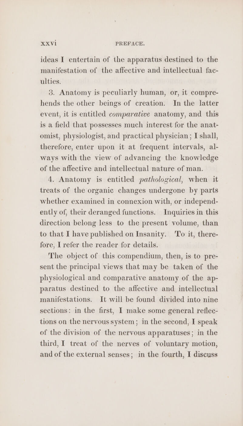 ideas I entertain of the apparatus destined to the manifestation of the affective and intellectual fac- ulties. 3. Anatomy is peculiarly human, or, it compre- hends the other beings of creation. In the latter event, it is entitled comparative anatomy, and this is a field that possesses much interest for the anat- omist, physiologist, and practical physician ; I shall, therefore, enter upon it at frequent intervals, al- ways with the view of advancing the knowledge of the affective and intellectual nature of man. 4. Anatomy is entitled pathological, when it treats of the organic changes undergone by parts whether examined in connexion with, or independ- ently of, their deranged functions. Inquiries in this direction belong less to the present volume, than to that I have published on Insanity. To it, there- fore, I refer the reader for details. The object of this compendium, then, is to pre- sent the principal views that may be taken of the physiological and comparative anatomy of the ap- paratus destined to the affective and intellectual manifestations. It will be found divided into nine sections: in the first, I make some general reflec- tions on the nervous system; in the second, I speak of the division of the nervous apparatuses; in the third, I treat of the nerves of voluntary motion, and of the external senses; in the fourth, I discuss