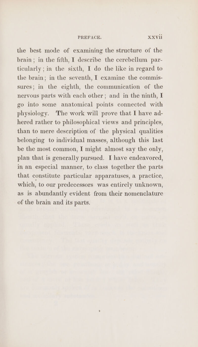 the best mode of examining the structure of the brain; in the fifth, I describe the cerebellum par- ticularly ; in the sixth, I do the like in regard to the brain; in the seventh, I examine the commis- sures; in the eighth, the communication of the nervous parts with each other; and in the ninth, I go into some anatomical points connected with physiology. The work will prove that I have ad- hered rather to philosophical views and principles, than to mere description of the physical qualities belonging to individual masses, although this last be the most common, I might almost say the only, plan that is generally pursued. I have endeavored, in an especial manner, to class together the parts that constitute particular apparatuses, a practice, which, to our predecessors was entirely unknown, as is abundantly evident from their nomenclature of the brain and its parts.