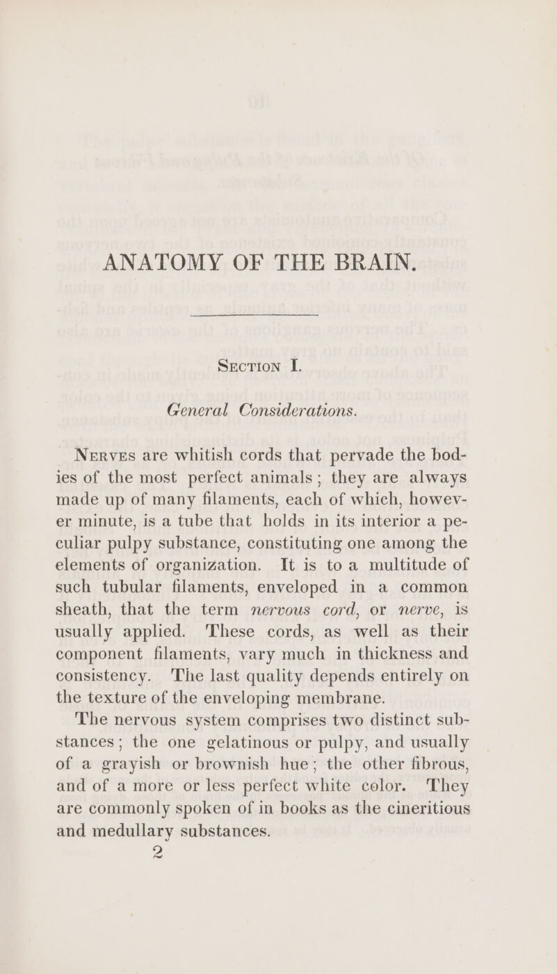 ANATOMY OF THE BRAIN. SECTION I. General Considerations. Nerves are whitish cords that pervade the bod- ies of the most perfect animals; they are always made up of many filaments, each of which, howev- er minute, is a tube that holds in its interior a pe- culiar pulpy substance, constituting one among the elements of organization. It is to a multitude of such tubular filaments, enveloped in a common sheath, that the term nervous cord, or nerve, 1s usually applied. These cords, as well as their component filaments, vary much in thickness and consistency. ‘The last quality depends entirely on the texture of the enveloping membrane. ‘The nervous system comprises two distinct sub- stances; the one gelatinous or pulpy, and usually of a grayish or brownish hue; the other fibrous, and of a more or less perfect white color. They are commonly spoken of in books as the cineritious and medullary substances. D) Fu
