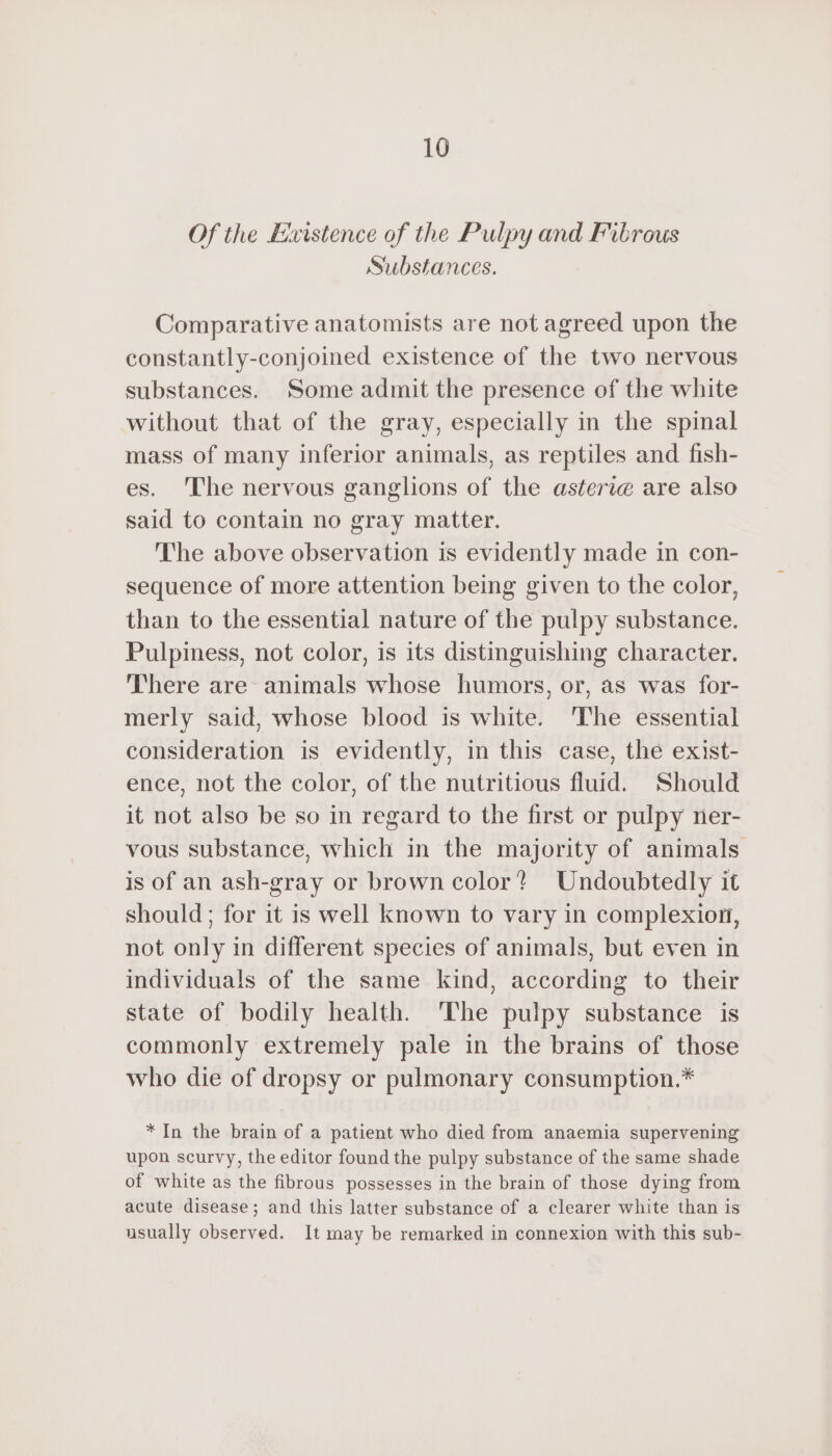 Of the Existence of the Pulpy and Fibrous Substances. Comparative anatomists are not agreed upon the constantly-conjoined existence of the two nervous substances. Some admit the presence of the white without that of the gray, especially in the spinal mass of many inferior animals, as reptiles and fish- es. The nervous ganglions of the asteriæ are also said to contain no gray matter. The above observation is evidently made in con- sequence of more attention being given to the color, than to the essential nature of the pulpy substance. Pulpiness, not color, is its distinguishing character. There are animals whose humors, or, as was for- merly said, whose blood is white. The essential consideration is evidently, in this case, the exist- ence, not the color, of the nutritious fluid. Should it not also be so in regard to the first or pulpy ner- vous substance, which in the majority of animals is of an ash-gray or brown color? Undoubtedly it should; for it is well known to vary in complexion, not only in different species of animals, but even in individuals of the same kind, according to their state of bodily health. The pulpy substance is commonly extremely pale in the brains of those who die of dropsy or pulmonary consumption.* *In the brain of a patient who died from anaemia supervening upon scurvy, the editor found the pulpy substance of the same shade of white as the fibrous possesses in the brain of those dying from acute disease; and this latter substance of a clearer white than is usually observed. It may be remarked in connexion with this sub-