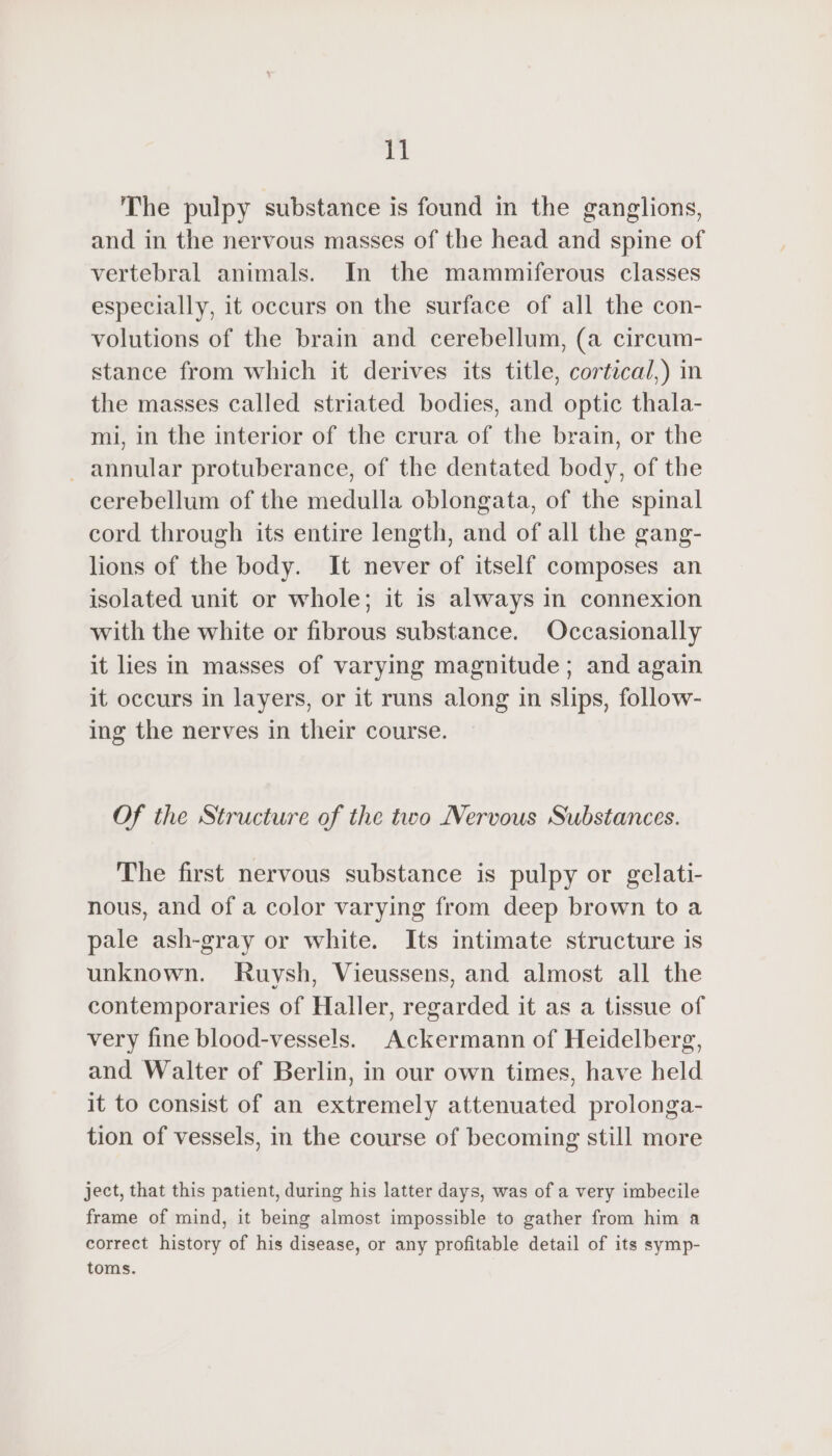 The pulpy substance is found in the ganglions, and in the nervous masses of the head and spine of vertebral animals. In the mammiferous classes especially, it occurs on the surface of all the con- volutions of the brain and cerebellum, (a circum- stance from which it derives its title, cortical,) in the masses called striated bodies, and optic thala- mi, in the interior of the crura of the brain, or the _ annular protuberance, of the dentated body, of the cerebellum of the medulla oblongata, of the spinal cord through its entire length, and of all the gang- lions of the body. It never of itself composes an isolated unit or whole; it is always in connexion with the white or fibrous substance. Occasionally it lies in masses of varying magnitude; and again it occurs in layers, or it runs along in slips, follow- ing the nerves in their course. Of the Structure of the two Nervous Substances. The first nervous substance is pulpy or gelati- nous, and of a color varying from deep brown to a pale ash-gray or white. Its intimate structure is unknown. Ruysh, Vieussens, and almost all the contemporaries of Haller, regarded it as a tissue of very fine blood-vessels. Ackermann of Heidelberg, and Walter of Berlin, in our own times, have held it to consist of an extremely attenuated prolonga- tion of vessels, in the course of becoming still more ject, that this patient, during his latter days, was of a very imbecile frame of mind, it being almost impossible to gather from him a correct history of his disease, or any profitable detail of its symp- toms.