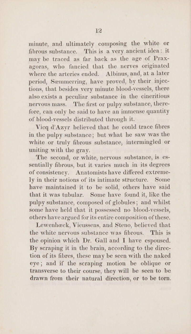 minute, and ultimately composing the white or fibrous substance. This is a very ancient idea: it may be traced as far back as the age of Prax- agoras, who fancied that the nerves originated where the arteries ended. Albinus, and, at a later period, Semmerring, have proved, by their injec- tions, that besides very minute blood-vessels, there also exists a peculiar substance in the cineritious nervous mass. The first or pulpy substance, there- fore, can only be said to have an immense quantity of blood-vessels distributed through it. Vicq d’Azyr believed that he could trace fibres in the pulpy substance; but what he saw was the white or truly fibrous substance, intermingled or uniting with the gray. The second, or white, nervous substance, is es- sentially fibrous, but it varies much in its degrees of consistency. Anatomists have differed extreme- ly in their notions of its intimate structure. Some have maintained it to be solid, others have said that it was tubular. Some have found it, like the pulpy substance, composed of globules; and whilst some have held that it possessed no blood-vessels, others have argued for its entire composition of these. Lewenheck, Vieussens, and Steno, believed that the white nervous substance was fibrous. This is the opinion which Dr. Gall and I have espoused. By scraping it in the brain, according to the direc- tion of its fibres, these may be seen with the naked eye; and if the scraping motion be oblique or transverse to their course, they will be seen to be drawn from their natural direction, or to be torn.