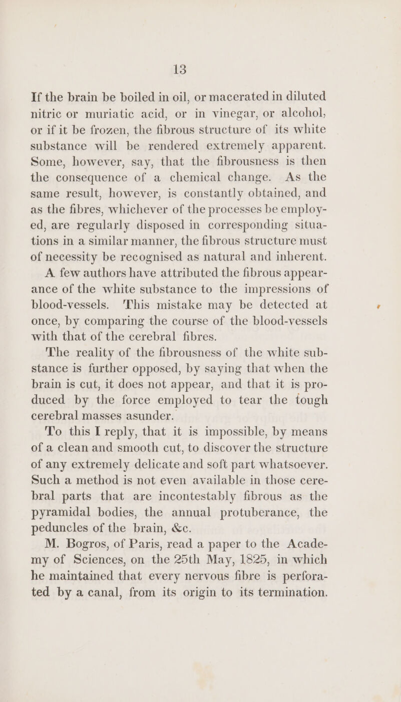 If the brain be boiled in oil, or macerated in diluted nitric or muriatic acid, or in vinegar, or alcohol, or if it be frozen, the fibrous structure of its white substance will be rendered extremely apparent. Some, however, say, that the fibrousness is then the consequence of a chemical change. As the same result, however, is constantly obtained, and as the fibres, whichever of the processes be employ- ed, are regularly disposed in corresponding situa- tions in a similar manner, the fibrous structure must of necessity be recognised as natural and inherent. A few authors have attributed the fibrous appear- ance of the white substance to the impressions of blood-vessels. ‘This mistake may be detected at once, by comparing the course of the blood-vessels with that of the cerebral fibres. The reality of the fibrousness of the white sub- stance is further opposed, by saying that when the brain is cut, it does not appear, and that it is pro- duced by the force employed to tear the tough cerebral masses asunder. To this I reply, that it is impossible, by means of a clean and smooth cut, to discover the structure of any extremely delicate and soft part whatsoever. Such a method is not even available in those cere- bral parts that are incontestably fibrous as the pyramidal bodies, the annual protuberance, the peduncles of the brain, &amp;c. M. Bogros, of Paris, read a paper to the Acade- my of Sciences, on the 25th May, 1825, in which he maintained that every nervous fibre is perfora- ted by a canal, from its origin to its termination.