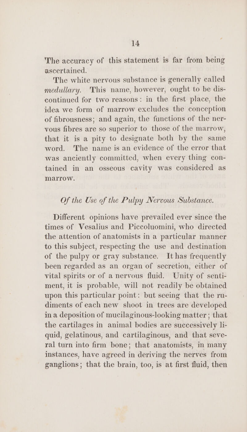 The accuracy of this statement is far from being ascertained. The white nervous substance is generally called medullary. This name, however, ought to be dis- continued for two reasons: in the first place, the idea we form of marrow excludes the conception of fibrousness; and again, the functions of the ner- vous fibres are so superior to those of the marrow, that it is a pity to designate both by the same word. The name is an evidence of the error that was anciently committed, when every thing con- tained in an osseous cavity was considered as marrow. Of the Use of the Pulpy Nervous Substance. Different opinions have prevailed ever since the times of Vesalius and Piccoluomini, who directed the attention of anatomists in a particular manner to this subject, respecting the use and destination of the pulpy or gray substance. It has frequently been regarded as an organ of secretion, either of vital spirits or of a nervous fluid. Unity of senti- ment, it is probable, will not readily be obtained upon this particular point: but seeing that the ru- diments of each new shoot in trees are developed ina deposition of mucilaginous-looking matter ; that the cartilages in animal bodies are successively li- quid, gelatinous, and cartilaginous, and that seve- ral turn into firm bone; that anatomists, in many instances, have agreed in deriving the nerves from ganglions; that the brain, too, is at first fluid, then