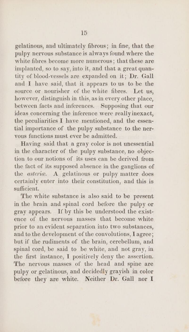 gelatinous, and ultimately fibrous; in fine, that the pulpy nervous substance is always found where the white fibres become more numerous; that these are implanted, so to say, into it, and that a great quan- tity of blood-vessels are expanded on it; Dr. Gall and I have said, that it appears to us to be the source or nourisher of the white fibres. Let us, however, distinguish in this, as in every other place, between facts and inferences. Supposing that our ideas concerning the inference were really inexact, the peculiarities I have mentioned, and the essen- tial importance of the pulpy substance to the ner- vous functions must ever be admitted. Having said that a gray color is not unessential in the character of the pulpy substance, no objec- tion to our notions of its uses can be derived from the fact of its supposed absence in the ganglions of the asterie. A gelatinous or pulpy matter does certainly enter into their constitution, and this is sufficient. The white substance is also said to be present in the brain and spinal cord before the pulpy or gray appears. If by this be understood the exist- ence of the nervous masses that become white prior to an evident separation into two substances, and to the development of the convolutions, I agree; but if the rudiments of the brain, cerebellum, and spinal cord, be said to be white, and not gray, in the first instance, I positively deny the assertion. The nervous masses of the head and spine are pulpy or gelatinous, and decidedly grayish in color before they are white. Neither Dr. Gall nor I