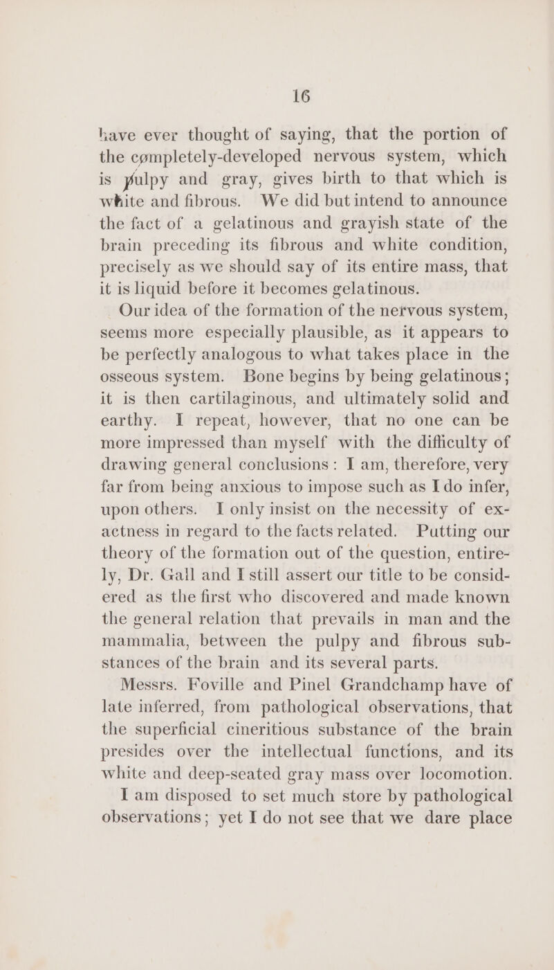 lave ever thought of saying, that the portion of the completely-developed nervous system, which is pulpy and gray, gives birth to that which is white and fibrous. We did but intend to announce the fact of a gelatinous and grayish state of the brain preceding its fibrous and white condition, precisely as we should say of its entire mass, that it is liquid before it becomes gelatinous. Our idea of the formation of the nervous system, seems more especially plausible, as it appears to be perfectly analogous to what takes place in the osseous system. Bone begins by being gelatinous; it is then cartilaginous, and ultimately solid and earthy. I repeat, however, that no one can be more impressed than myself with the difhculty of drawing general conclusions: I am, therefore, very far from being anxious to impose such as I do infer, upon others. I only insist on the necessity of ex- actness in regard to the facts related. Putting our theory of the formation out of the question, entire- ly, Dr. Gall and I still assert our title to be consid- ered as the first who discovered and made known the general relation that prevails in man and the mammalia, between the pulpy and fibrous sub- stances of the brain and its several parts. Messrs. Foville and Pinel Grandchamp have of late inferred, from pathological observations, that the superficial cineritious substance of the brain presides over the intellectual functions, and its white and deep-seated gray mass over locomotion. I am disposed to set much store by pathological observations; yet I do not see that we dare place