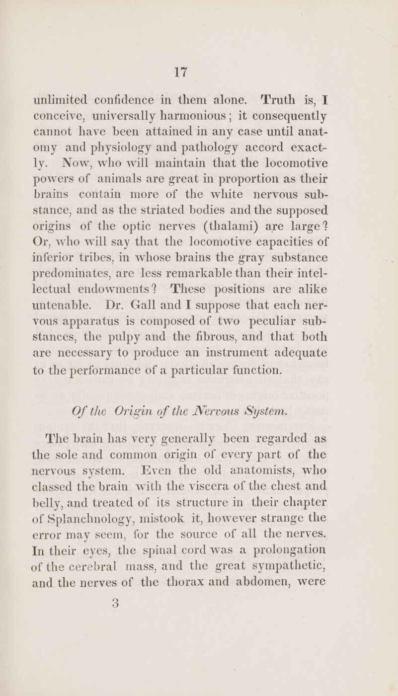 unlimited confidence in them alone. Truth is, I conceive, universally harmonious ; it consequently cannot have been attained in any case until anat- omy and physiology and pathology accord exact- ly. Now, who will maintain that the locomotive powers of animals are great in proportion as their brains contain more of the white nervous sub- stance, and as the striated bodies and the supposed origins of the optic nerves (thalami) are large? Or, who will say that the locomotive capacities of inferior tribes, in whose brains the gray substance predominates, are less remarkable than their intel- lectual endowments? These positions are alike untenable. Dr. Gall and I suppose that each ner- vous apparatus is composed of two peculiar sub- stances, the pulpy and the fibrous, and that both are necessary to produce an instrument adequate to the performance of a particular function. Of the Origin of the Nervous System. The brain has very generally been regarded as the sole and common origin of every part of the nervous system. Even the old anatomists, who classed the brain. with the viscera of the chest and belly, and treated of its structure in their chapter of Splanchnology, mistook it, however strange the error may seem, for the source of all the nerves. In their eyes, the spinal cord was a prolongation of the cerebral mass, and the great sympathetic, and the nerves of the thorax and abdomen, were 3
