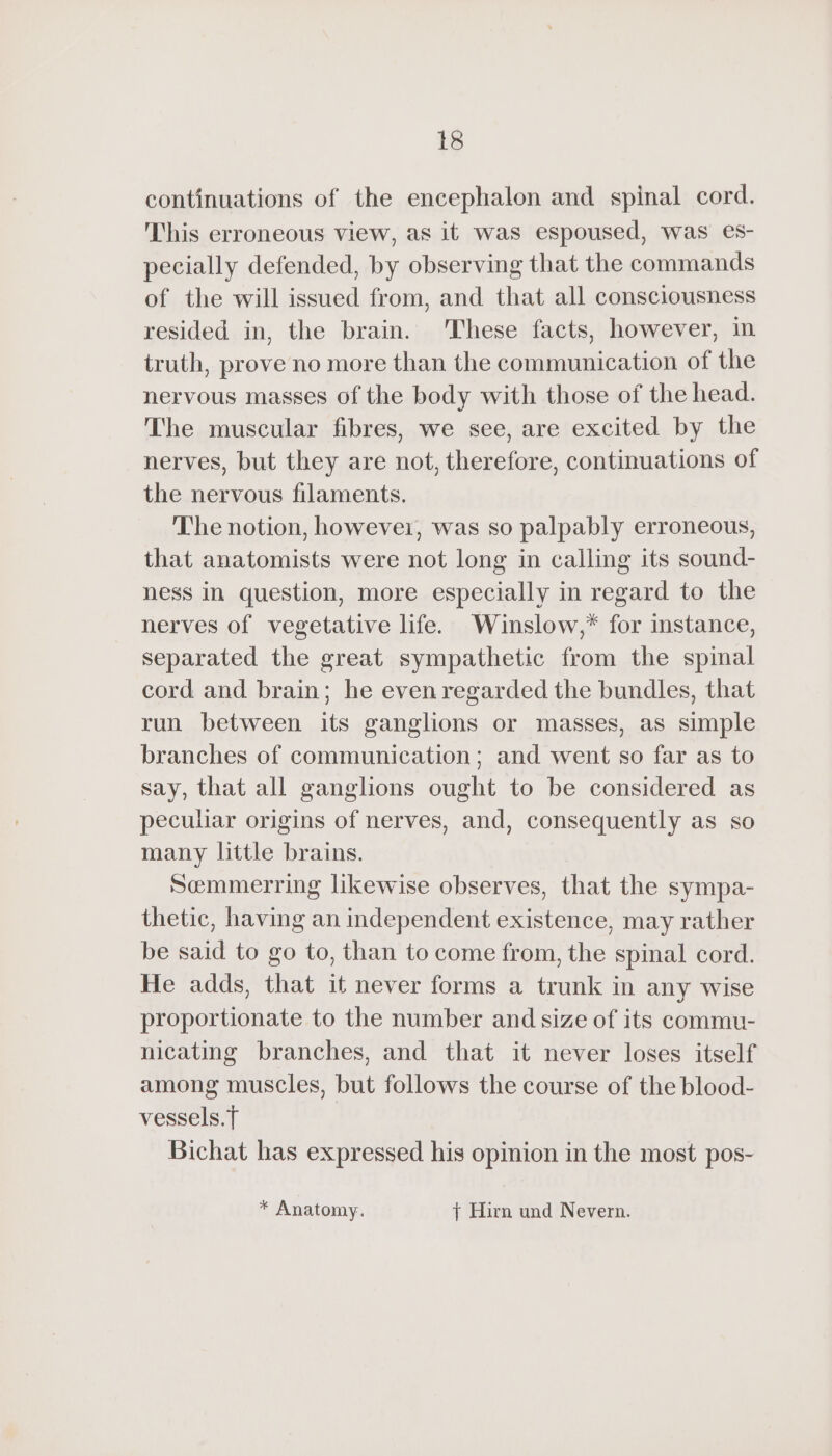 continuations of the encephalon and spinal cord. This erroneous view, as it was espoused, was es- pecially defended, by observing that the commands of the will issued from, and that all consciousness resided in, the brain. These facts, however, in truth, prove no more than the communication of the nervous masses of the body with those of the head. The muscular fibres, we see, are excited by the nerves, but they are not, therefore, continuations of the nervous filaments. The notion, howevei, was so palpably erroneous, that anatomists were not long in calling its sound- ness in question, more especially in regard to the nerves of vegetative life. Winslow,* for instance, separated the great sympathetic from the spinal cord and brain; he even regarded the bundles, that run between its ganglions or masses, as simple branches of communication; and went so far as to say, that all ganglions ought to be considered as peculiar origins of nerves, and, consequently as so many little brains. Sœmmerring likewise observes, that the sympa- thetic, having an independent existence, may rather be said to go to, than to come from, the spinal cord. He adds, that it never forms a trunk in any wise proportionate to the number and size of its commu- nicating branches, and that it never loses itself among muscles, but follows the course of the blood- vessels. T Bichat has expressed his opinion in the most pos- * Anatomy. | Hirn und Nevern.