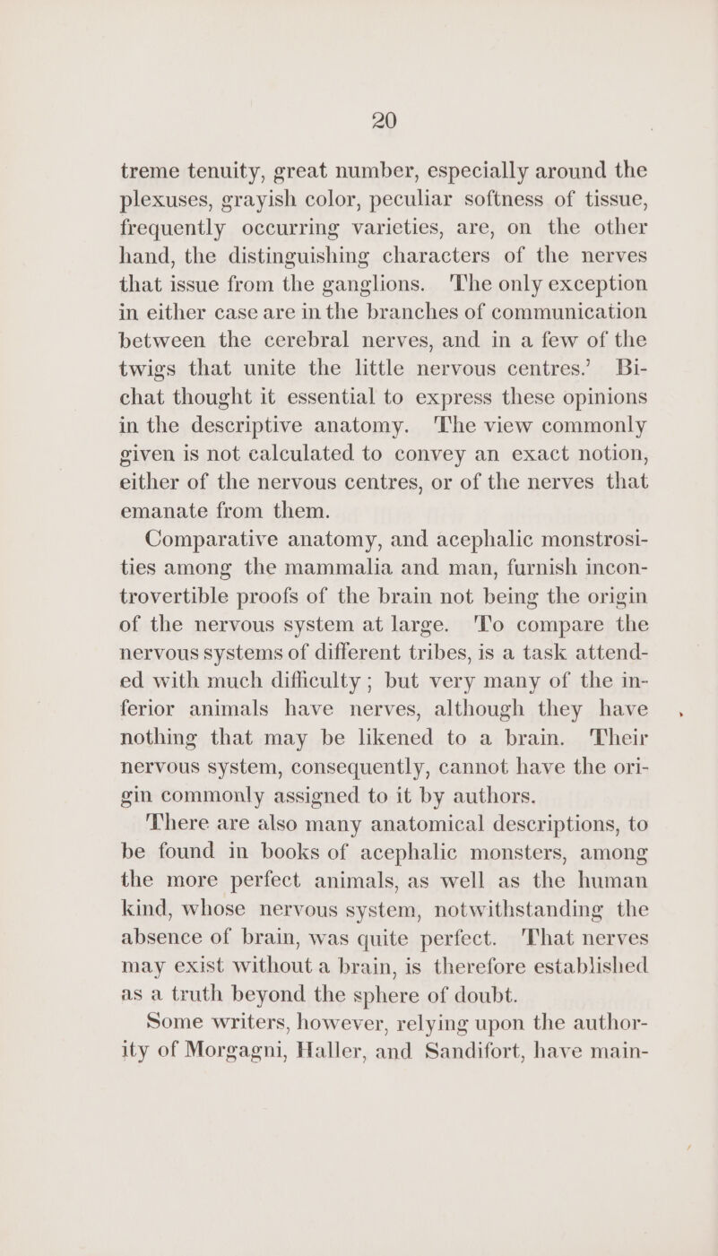 treme tenuity, great number, especially around the plexuses, grayish color, peculiar softness of tissue, frequently occurring varieties, are, on the other hand, the distinguishing characters of the nerves that issue from the ganglions. The only exception in either case are in the branches of communication between the cerebral nerves, and in a few of the twigs that unite the little nervous centres” Bi- chat thought it essential to express these opinions in the descriptive anatomy. ‘The view commonly given is not calculated to convey an exact notion, either of the nervous centres, or of the nerves that emanate from them. Comparative anatomy, and acephalic monstrosi- ties among the mammalia and man, furnish incon- trovertible proofs of the brain not being the origin of the nervous system at large. ‘To compare the nervous systems of different tribes, is a task attend- ed with much difficulty ; but very many of the in- ferior animals have nerves, although they have nothing that may be likened to a brain. Their nervous system, consequently, cannot have the ori- gin commonly assigned to it by authors. There are also many anatomical descriptions, to be found in books of acephalic monsters, among the more perfect animals, as well as the human kind, whose nervous system, notwithstanding the absence of brain, was quite perfect. That nerves may exist without a brain, is therefore established as a truth beyond the sphere of doubt. Some writers, however, relying upon the author- ity of Morgagni, Haller, and Sandifort, have main-