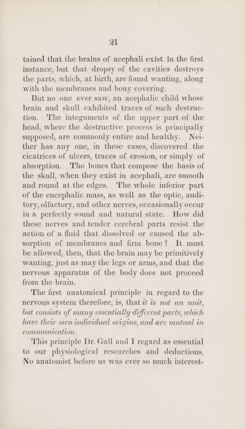 tained that the brains of acephali exist in the first instance, but that dropsy of the cavities destroys the parts, which, at birth, are found wanting, along with the membranes and bony covering. But no one ever saw, an acephalic child whose brain and skull exhibited traces of such destruc- tion. ‘The integuments of the upper part of the head, where the destructive process is principally supposed, are commonly entire and healthy. Nei- ther has any one, in these cases, discovered the cicatrices of ulcers, traces of erosion, or simply of absorption. The bones that compose the basis of the skull, when they exist in acephali, are smooth and round at the edges. ‘The whole inferior part of the encephalic mass, as well as the optic, audi- tory, olfactory, and other nerves, occasionally occur ina perfectly sound and natural state. How did these nerves and tender cerebral parts resist the action of a fluid that dissolved or caused the ab- sorption of membranes and firm bone? It must be allowed, then, that the brain may be primitively wanting, just as may the legs or arms, and that the nervous apparatus of the body does not proceed from the brain. The first anatomical principle in regard to the nervous system therefore, is, that a is not an unit, but consists of many essentially different parts, which have their own individual origins, and are mutual in communication. This principle Dr. Gall and I regard as essential to our physiological researches and deductions. No anatomist before us was ever so much interest-
