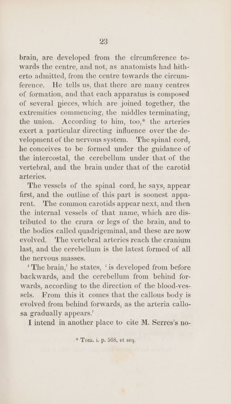brain, are developed from the circumference to- wards the centre, and not, as anatomists had hith- erto admitted, from the centre towards the circum- ference. He tells us, that there are many centres of formation, and that each apparatus is composed of several pieces, which are joined together, the extremities commencing, the middles terminating, the union. According to him, too,* the arteries exert a particular directing influence over the de- velopment of the nervous system. The spinal cord, he conceives to be formed under the guidance of the intercostal, the cerebellum under that of the vertebral, and the brain under that of the carotid arteries, The vessels of the spinal cord, he says, appear first, and the outline of this part is soonest appa- rent. ‘The common carotids appear next, and then the internal vessels of that name, which are dis- tributed to the crura or legs of the brain, and to the bodies called quadrigeminal, and these are now evolved. The vertebral arteries reach the craniüm last, and the cerebellum is the latest formed of all the nervous masses. ‘The brain,’ he states, ‘is developed from before backwards, and the cerebellum from behind for- wards, according to the direction of the blood-ves- sels. From this it comes that the callous body is evolved from behind forwards, as the arteria callo- sa gradually appears.’ I intend in another place to cite M. Serres’s no- -* Tom. 1. p. 568, et seq.