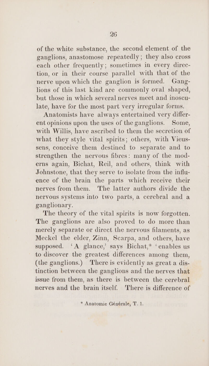 of the white substance, the second element of the ganglions, anastomose repeatedly; they also cross each other frequently; sometimes in every direc- tion, or in their course parallel with that of the nerve upon which the ganglion is formed. Gang- lions of this last kind are commonly oval shaped, but those in which several nerves meet and inoscu- late, have for the most part very irregular forms. Anatomists have always entertained very differ- ent opinions upon the uses of the ganglions. Some, with Willis, have ascribed to them the secretion of what they style vital spirits; others, with Vieus- sens, conceive them destined to separate and to strengthen the nervous fibres: many of the mod- erns again, Bichat, Reil, and others, think with Johnstone, that they serve to isolate from the influ- ence of the brain the parts which receive their nerves from them. ‘The latter authors divide the nervous systems into two parts, a cerebral and a ganglionary. The theory of the vital spirits is now forgotten. The ganglions are also proved to do more than merely separate or direct the nervous filaments, as Meckel the elder, Zinn, Scarpa, and others, have supposed. ‘A glance,’ says Bichat,* ‘enables us to discover the greatest differences among them, (the ganglions.) There is evidently as great a dis- tinction between the ganglions and the nerves that issue from them, as there is between the cerebral nerves and the brain itself. There is difference of * Anatomie Générale, T. 1.