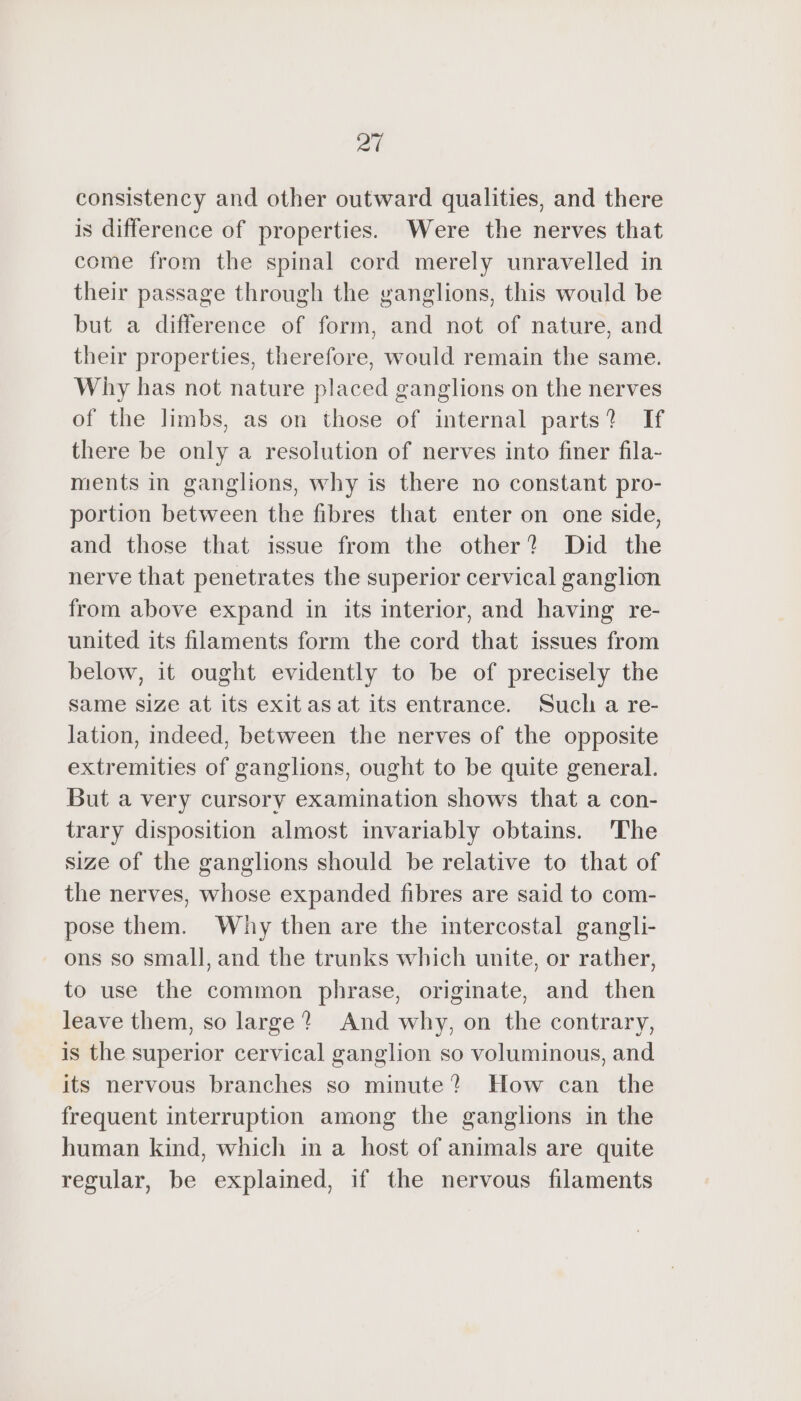 at consistency and other outward qualities, and there is difference of properties. Were the nerves that come from the spinal cord merely unravelled in their passage through the ganglions, this would be but a difference of form, and not of nature, and their properties, therefore, would remain the same. Why has not nature placed ganglions on the nerves of the limbs, as on those of internal parts? If there be only a resolution of nerves into finer fila- ments in ganglions, why is there no constant pro- portion between the fibres that enter on one side, and those that issue from the other? Did the nerve that penetrates the superior cervical ganglion from above expand in its interior, and having re- united its filaments form the cord that issues from below, it ought evidently to be of precisely the same size at its exitasat its entrance. Such a re- lation, indeed, between the nerves of the opposite extremities of ganglions, ought to be quite general. But a very cursory examination shows that a con- trary disposition almost invariably obtains. The size of the ganglions should be relative to that of the nerves, whose expanded fibres are said to com- pose them. Why then are the intercostal gangli- ons so small, and the trunks which unite, or rather, to use the common phrase, originate, and then leave them, so large? And why, on the contrary, is the superior cervical ganglion so voluminous, and its nervous branches so minute? How can the frequent interruption among the ganglions in the human kind, which in a host of animals are quite regular, be explained, if the nervous filaments