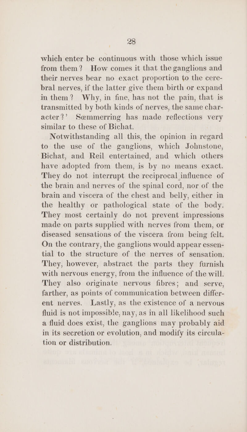 which enter be continuous with those which issue from them? How comes it that the ganglions and their nerves bear no exact proportion to the cere- bral nerves, if the latter give them birth or expand in them? Why, in fine, has not the pain, that is transmitted by both kinds of nerves, the same char- acter?’ Sœmmerring has made reflections very similar to these of Bichat. Notwithstanding all this, the opinion in regard to the use of the ganglions, which Johnstone, Bichat, and Reil entertained, and which others have adopted from them, is by no means exact. They do not interrupt the reciprocal influence of the brain and nerves of the spinal cord, nor of the brain and viscera of the chest and belly, either in the healthy or pathological state of the body. They most certainly do not prevent impressions made on parts supplied with nerves from them, or diseased sensations of the viscera from being felt. On the contrary, the ganglions would appear essen- tial to the structure of the nerves of sensation. They, however, abstract the parts they furnish with nervous energy, from the influence of the will. They also originate nervous fibres; and serve, farther, as points of communication between differ- ent nerves. Lastly, as the existence of a nervous fluid is not impossible, nay, as in all likelihood such a fluid does exist, the ganglions may probably aid in its secretion or evolution, and modify its circula- tion or distribution.