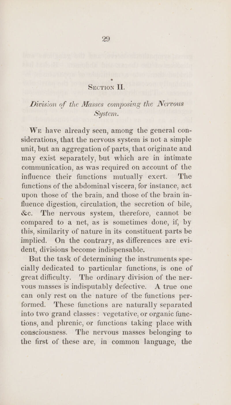 e SECTION IL. Division of the Masses composing the Nervous System. We have already seen, among the general con- siderations, that the nervous system is not a simple unit, but an aggregation of parts, that originate and may exist separately, but which are in intimate communication, as was required on account of the influence their functions mutually exert. The functions of the abdominal viscera, for instance, act upon those of the brain, and those of the brain in- fluence digestion, circulation, the secretion of bile, &amp;c. The nervous system, therefore, cannot be compared to a net, as is sometimes done, if, by this, similarity of nature in its constituent parts be implied. On the contrary, as differences are evi- dent, divisions become indispensable. But the task of determining the instruments spe- cially dedicated to particular functions, is one of great difficulty. ‘The ordinary division of the ner- vous masses is indisputably defective. A true one can only rest on the nature of the functions per- formed. ‘These functions are naturally separated into two grand classes: vegetative, or organic func- tions, and phrenic, or functions taking place with consciousness. ‘The nervous masses belonging to the first of these are, in common language, the