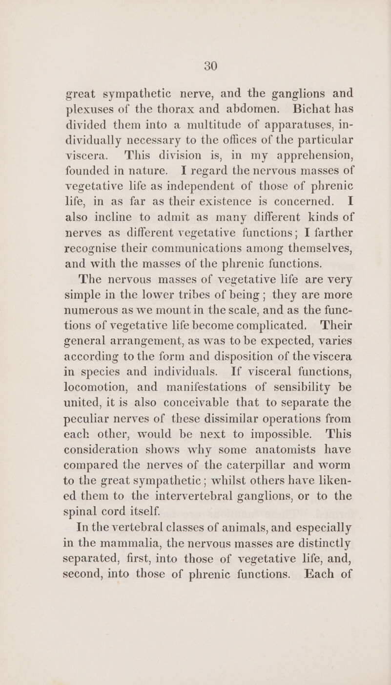 great sympathetic nerve, and the ganglions and plexuses of the thorax and abdomen. Bichat has divided them into a multitude of apparatuses, in- dividually necessary to the offices of the particular viscera. This division is, in my apprehension, founded in nature. I regard the nervous masses of vegetative life as independent of those of phrenic life, in as far as their existence is concerned. I also incline to admit as many different kinds of nerves as different vegetative functions; I farther recognise their communications among themselves, and with the masses of the phrenic functions. The nervous masses of vegetative life are very simple in the lower tribes of being ; they are more numerous as we mount in the scale, and as the func- tions of vegetative life become complicated. ‘Their general arrangement, as was to be expected, varies according tothe form and disposition of the viscera in species and individuals. If visceral functions, locomotion, and manifestations of sensibility be united, it is also conceivable that to separate the peculiar nerves of these dissimilar operations from each other, would be next to impossible. This consideration shows why some anatomists have compared the nerves of the caterpillar and worm to the great sympathetic ; whilst others have liken- ed them to the intervertebral ganglions, or to the spinal cord itself. In the vertebral classes of animals, and especially in the mammalia, the nervous masses are distinctly separated, first, into those of vegetative life, and, second, into those of phrenic functions. Each of