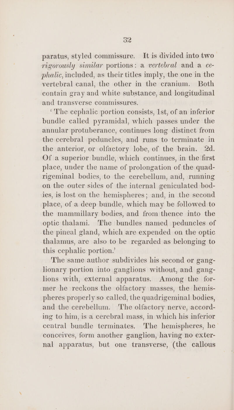 paratus, styled commissure. It is divided into two rigorously similar portions: a vertebral and a ce- phalic, included, as their titles imply, the one in the vertebral canal, the other in the cranium. Both contain gray and white substance, and longitudinal and transverse commissures. ‘'The cephalic portion consists, Ist, of an inferior bundle called pyramidal, which passes under the annular protuberance, continues long distinct from the cerebral peduncles, and runs to terminate in the anterior, or olfactory lobe, of the brain. 2d. Of a superior bundle, which continues, in the first place, under the name of prolongation of the quad- rigeminal bodies, to the cerebellum, and, running on the outer sides of the internal geniculated bod- ies, is lost on the hemispheres; and, in the second place, of a deep bundle, which may be followed to the mammillary bodies, and from thence into the optic thalami. ‘The bundles named peduncles of the pineal gland, which are expended on the optic thalamus, are also to be regarded as belonging to this cephalic portion.’ The same author subdivides his second or gang- lionary portion into ganglions without, and gang- lions with, external apparatus. Among the for- mer he reckons the olfactory masses, the hemis- pheres properly so called, the quadrigeminal bodies, and the cerebellum. The olfactory nerve, accord- ing to him, is a cerebral mass, in which his inferior central bundle terminates. 'The hemispheres, he conceives, form another ganglion, having no exter- nal apparatus, but one transverse, (the callous