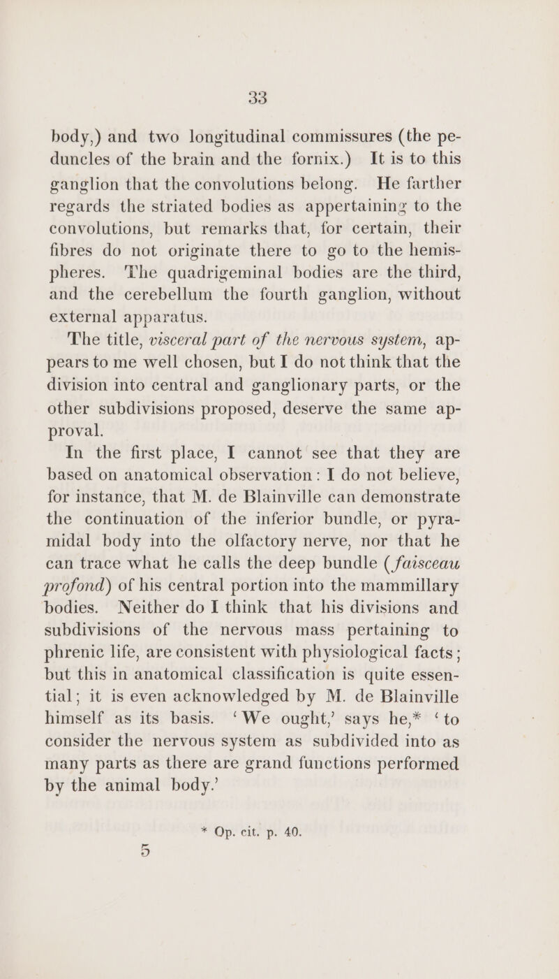 39 body,) and two longitudinal commissures (the pe- duncles of the brain and the fornix.) It is to this ganglion that the convolutions belong. He farther regards the striated bodies as appertaining to the convolutions, but remarks that, for certain, their fibres do not originate there to go to the hemis- pheres. ‘The quadrigeminal bodies are the third, and the cerebellum the fourth ganglion, without external apparatus. The title, visceral part of the nervous system, ap- pears to me well chosen, but I do not think that the division into central and ganglionary parts, or the other subdivisions proposed, deserve the same ap- proval. In the first place, I cannot see that they are based on anatomical observation: I do not believe, for instance, that M. de Blainville can demonstrate the continuation of the inferior bundle, or pyra- midal body into the olfactory nerve, nor that he can trace what he calls the deep bundle ( faisceau profond) of his central portion into the mammillary bodies. Neither do I think that his divisions and subdivisions of the nervous mass pertaining to phrenic life, are consistent with physiological facts ; but this in anatomical classification is quite essen- tial; it is even acknowledged by M. de Blainville himself as its basis. ‘We ought,’ says he,* ‘to consider the nervous system as subdivided into as many parts as there are grand functions performed by the animal body.’ Ep. cite pe 40